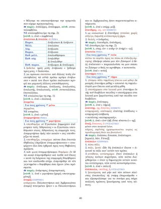 40
= θέλουμε να επανακτήσουμε την ηγεμονία
που είχαμε προηγουμένως.
παράγ. ἀνάληψις, ἀνάλημμα, σύνθ. συνα-
ναλαμβάνω.
ΝΕ αναλαμβάνω (με τη σημ. 2).
[σύνθ. λ. ἀνά + λαμβάνω].
ἀναλίσκω & ἀναλόω -ῶ ΡΗΜΑ
Παρατ. ἀνήλισκον & ἀνήλουν
Μέλλ. ἀναλώσω
Αόρ. ἀνήλωσα
Παρακ. ἀνήλωκα
Παθ. μέλλ. ἀναλωθήσομαι
Παθ. αόρ. ἀνηλώθην
& ἀναλώθην
Παθ. παρακ. ἀνήλωμαι & ἀνάλωμαι
1. ξοδεύω: τρεῖς μνᾶς ἀνήλωσα = ξόδεψα
τρεις μνες. = δαπανάω.
2. για πρόσωπα σκοτώνω: καὶ ἄλλους τινὰς ἀν-
επιτηδείους τῷ αὐτῷ τρόπῳ κρύφα ἀνήλω-
σαν = κατά τον ίδιον τρόπο σκότωσαν κρυ-
φά και μερικούς άλλους ανεπιθύμητους.
παράγ. ἀνάλωμα, ἀνάλωσις, ἀναλωτέος,
ἀναλωτής, ἀναλωτικός, σύνθ. συναναλίσκω,
ἐπαναλίσκω.
ΝΕ αναλώνω (με τη σημ. 1).
[σύνθ. λ. ἀνά + ἁλίσκω].
ἀναμένω
Για τους χρόνους μένω
περιμένω.
ΝΕ αναμένω.
[σύνθ. λ. ἀνά + μένω].
ἀναμιμνῄσκω ΡΗΜΑ
Για τους χρόνους μιμνήσκω
1. υπενθυμίζω: οἱ Ἐγεσταῖοι ξυμμαχίαν ἀνέ-
μνησαν τοὺς Ἀθηναίους = οι Εγεσταίοι υπεν-
θύμισαν στους Αθηναίους τη συμμαχία τους.
ἀναμιμνῄσκω ὑμᾶς τῶν κακῶν = σας υπενθυ-
μίζω τα κακά.
2. υπενθυμίζω, αναφέρω: πάντα ὅσα ἐναντία
Θηϐαίοις ἐπράξατε ἀναμιμνῄσκουσιν = ανα-
φέρουν όλα όσα εχθρικά προς τους Θηβαίους
πράξατε.
3. παθ. φωνή ἀναμιμνῄσκομαι θυμάμαι: ἐν δὲ
τῷ κακῷ ἀνεμνήσθησαν καὶ τοῦδε τοῦ ἔπους
= κατά τη διάρκεια της συμφοράς θυμήθηκαν
και τον ακόλουθο στίχο. ἀνεμνήσθην τὰ νῦν
γεγενημένα = θυμήθηκα όσα έχουν γίνει πρό-
σφατα.
παράγ. ἀνάμνησις, ἀναμνηστικός.
[σύνθ. λ. ἀνά + μιμνήσκω (χωρίς υπογεγραμ-
μένη)].
ἀναμὶξ ΕΠΙΡΡΗΜΑ
ανάμεικτα: Πελοποννήσιοι καὶ Ἀμβρακιῶται
ἀναμὶξ τεταγμένοι ἦσαν = οι Πελοποννήσιοι
και οι Αμβρακιώτες ήταν παρατεταγμένοι α-
νάμεικτα.
[σύνθ. λ. ἀνά + επίρρ. μίξ].
ἄνανδρος, -ος, -ον ΕΠΙΘΕΤΟ
1. ως ουσιαστικό ἡ ἄνανδρος γυναίκα χωρίς
σύζυγο, δηλαδή ανύπαντρη ή χήρα.
2. δειλός. ≠ ἀνδρεῖος.
παράγ. ἀνανδρία, ἀνάνδρως.
ΝΕ άνανδρος (με τη σημ. 2).
[σύνθ. λ. στερ. ἀν- + ανδρ- (< ἀνήρ) + -ος].
ἀνανεύω ΡΗΜΑ
Για τους χρόνους νεύω
κλίνω το κεφάλι προς τα πίσω σε ένδειξη άρ-
νησης: ἐδεόμην σῶσαι μοι τὸν Ζώσιμον· ὁ θε-
ὸς ἀνένευσεν = παρακαλοῦσα να μου σώσει
το Ζώσιμο· ο θεός το αρνήθηκε. ≠ κατανεύω.
[σύνθ. ἀνά + νεύω].
ἀνανήφω ΡΗΜΑ
Για τους χρόνους νήφω
1. γίνομαι πάλι νηφάλιος (έπειτα από μέθη): ἐκ
μακρᾶς ἀνανήφω μέθης = αποκτώ τη νηφαλι-
ότητά μου έπειτα από μεγάλη μέθη.
2. επανέρχομαι στα λογικά μου: ἀνανήφω ἐκ
τῆς τοῦ διαβόλου παγίδος = επανέρχομαι στα
λογικά μου ξεφεύγοντας από την παγίδα του
διαβόλου.
παράγ. ἀνάνηψις.
[σύνθ. λ. ἀνά + νήφω].
ἀνάντης, -ης, ἄναντες ΕΠΙΘΕΤΟ
ανηφορικός, απότομος: ἀνάντης ἀνάϐασις =
ανηφορική ανάβαση.
≠ κατάντης «κατηφορικός».
[σύνθ. λ. ἀνά + ἀντ- (πβ. ἄντα «έναντι») + -ης].
ἄναξ, ἄνακτος, ὁ ΟΥΣΙΑΣΤΙΚΟ
μόνον στον ποιητικό λόγο.
κύριος, αφέντης (χρησιμοποιείται κυρίως ως
προσδιορισμός θεών και βασιλέων).
παράγ. ἀνάσσω, ἄνασσα, ἀνάκτορον.
[προελλ. δάν. Fάναξ].
ἀνάπαλιν ΕΠΙΡΡΗΜΑ
1. πίσω πάλι.
2. πάλι, ξανά: ὧδε δὴ ἀνάπαλιν ἄκουε = ά-
κουσέ το πάλι κατ᾿ αυτόν τον τρόπο.
3. αντίθετα, αντίστροφα: ὅταν ἀνάπαλιν ἡ
γένεσις τούτων πορεύηται, τότε ταῦτα δια-
φθείρεται = όταν η δημιουργία αυτών κινεί-
ται αντίστροφα, τότε αυτά καταστρέφονται.
[σύνθ. λ. ἀνά + πάλιν].
ἀνάπαυλα, -παύλης, ἡ ΟΥΣΙΑΣΤΙΚΟ
1. ξεκούραση: καὶ μὴν καὶ τῶν πόνων πλεί-
στας ἀναπαύλας τῇ γνώμῃ ἐπορισάμεθα =
και εξασφαλίσαμε για το πνεύμα μας πάρα
πολλούς τρόπους ξεκούρασης από τους κό-
πους.
 