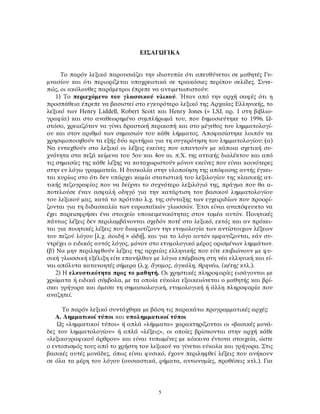 ΕΙΣΑΓΩΓΙΚΑ
Το παρόν λεξικό παρουσιάζει την ιδιοτυπία ότι απευθύνεται σε μαθητές Γυ-
μνασίου και ότι περιορίζεται υποχρεωτικά σε τριακόσιες περίπου σελίδες. Συνε-
πώς, οι ακόλουθες παράμετροι έπρεπε να αντιμετωπιστούν:
1) Το περιεχόμενο του γλωσσικού υλικού. Ήταν από την αρχή σαφές ότι η
προσπάθεια έπρεπε να βασιστεί στο εγκυρότερο λεξικό της Αρχαίας Ελληνικής, το
λεξικό των Henry Liddell, Robert Scott και Henry Jones (= LSJ, αρ. 1 στη βιβλιο-
γραφία) και στο αναθεωρημένο συμπλήρωμά του, που δημοσιεύτηκε το 1996. Ω-
στόσο, χρειαζόταν να γίνει δραστική περικοπή και στο μέγεθος του λημματολογί-
ου και στον αριθμό των σημασιών του κάθε λήμματος. Αποφασίστηκε λοιπόν να
χρησιμοποιηθούν τα εξής δύο κριτήρια για τη συγκρότηση του λημματολογίου: (α)
Να ενταχθούν στο λεξικό οι λέξεις εκείνες που απαντούν με κάποια σχετική συ-
χνότητα στα πεζά κείμενα του 5ου και 4ου αι. π.Χ. της αττικής διαλέκτου και από
τις σημασίες της κάθε λέξης να καταχωριστούν μόνον εκείνες που είναι κοινότερες
στην εν λόγω γραμματεία. Η δυσκολία στην υλοποίηση της απόφασης αυτής έγκει-
ται κυρίως στο ότι δεν υπάρχει καμία στατιστική του λεξιλογίου της κλασικής ατ-
τικής πεζογραφίας που να δείχνει το συχνότερο λεξιλόγιό της, πράγμα που θα α-
ποτελούσε έναν ασφαλή οδηγό για την κατάρτιση του βασικού λημματολογίου
του λεξικού μας, κατά το πρότυπο λ.χ. της σύνταξης των εγχειριδίων που προορί-
ζονται για τη διδασκαλία των ευρωπαϊκών γλωσσών. Έτσι είναι αναπόφευκτο να
έχει παρεισφρήσει ένα στοιχείο υποκειμενικότητας στον τομέα αυτόν. Ποιητικές
πάντως λέξεις δεν περιλαμβάνονται σχεδόν ποτέ στο λεξικό, εκτός και αν πρόκει-
ται για ποιητικές λέξεις που διαφωτίζουν την ετυμολογία των αντίστοιχων λέξεων
του πεζού λόγου [λ.χ. ἀοιδή > ᾠδή], και για το λόγο αυτόν εμφανίζονται, εάν συ-
ντρέχει ο ειδικός αυτός λόγος, μόνον στο ετυμολογικό μέρος ορισμένων λημμάτων.
(β) Να μην περιληφθούν λέξεις της αρχαίας ελληνικής που είτε επιβιώνουν με φυ-
σική γλωσσική εξέλιξη είτε επανήλθαν με λόγια επέμβαση στη νέα ελληνική και εί-
ναι απόλυτα κατανοητές σήμερα (λ.χ. ἄγαμος, ἀγκάλη, θρηνέω, ἱκέτης κτλ.).
2) Η ελκυστικότητα προς το μαθητή. Οι χρηστικές πληροφορίες εισάγονται με
χρώματα ή ειδικά σύμβολα, με τα οποία εύκολα εξοικειώνεται ο μαθητής και βρί-
σκει γρήγορα και άμεσα τη σημασιολογική, ετυμολογική ή άλλη πληροφορία που
αναζητεί.
Το παρόν λεξικό συντάχθηκε με βάση τις παρακάτω προγραμματικές αρχές:
Α. Λημματικοί τύποι και υπολημματικοί τύποι
Ως «λημματικοί τύποι» ή απλά «λήμματα» χαρακτηρίζονται οι «βασικές μονά-
δες του λημματολογίου» ή απλά «λέξεις», οι οποίες βρίσκονται στην αρχή κάθε
«λεξικογραφικού άρθρου» και είναι τυπωμένες με κόκκινα έντονα στοιχεία, ώστε
ο εντοπισμός τους από το χρήστη του λεξικού να γίνεται εύκολα και γρήγορα. Στις
βασικές αυτές μονάδες, όπως είναι φυσικό, έχουν περιληφθεί λέξεις που ανήκουν
σε όλα τα μέρη του λόγου (ουσιαστικά, ρήματα, αντωνυμίες, προθέσεις κτλ.). Για
5
 