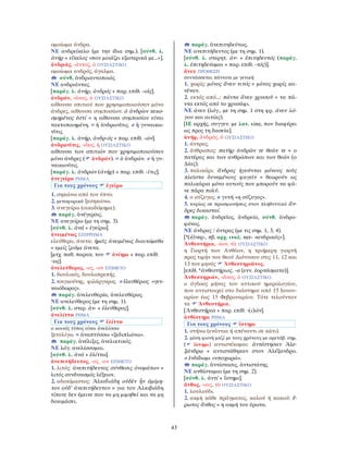 43
ομοίωμα άνδρα.
ΝΕ ανδρείκελο (με την ίδια σημ.). [σύνθ. λ.
ἀνήρ + εἴκελος «που μοιάζει εξωτερικά με...»].
ἀνδριάς, -άντος, ὁ ΟΥΣΙΑΣΤΙΚΟ
ομοίωμα ανδρός, άγαλμα.
σύνθ. ἀνδριαντοποιός.
ΝΕ ανδριάντας.
[παράγ. λ. ἀνήρ, ἀνδρός + παρ. επίθ. -ιάς].
ἀνδρών, -ῶνος, ὁ ΟΥΣΙΑΣΤΙΚΟ
αίθουσα σπιτιού που χρησιμοποιούσαν μόνο
άνδρες, αίθουσα συμποσίων: ὁ ἀνδρὼν κεκο-
σμημένος ἐστί = η αίθουσα συμποσίου είναι
τακτοποιημένη. = ἡ ἀνδρωνῖτις. ≠ ἡ γυναικω-
νῖτις.
[παράγ. λ. ἀνήρ, ἀνδρ-ός + παρ. επίθ. -ών].
ἀνδρωνῖτις, -ιδος, ἡ ΟΥΣΙΑΣΤΙΚΟ
αίθουσα των σπιτιών που χρησιμοποιούσαν
μόνο άνδρες ( ἀνδρών). = ὁ ἀνδρών. ≠ ἡ γυ-
ναικωνῖτις.
[παράγ. λ. ἀνδρών (ἀνήρ) + παρ. επίθ. -ῖτις].
ἀνεγείρω ΡΗΜΑ
Για τους χρόνους ἐγείρω
1. σηκώνω από τον ύπνο.
2. μεταφορικά ξεσηκώνω.
3. ανεγείρω (οικοδόμημα).
παράγ. ἀνέγερσις.
ΝΕ ανεγείρω (με τη σημ. 3).
[σύνθ. λ. ἀνά + ἐγείρω].
ἀνειμένως ΕΠΙΡΡΗΜΑ
ελεύθερα, άνετα: ἡμεῖς ἀνειμένως διαιτώμεθα
= εμείς ζούμε άνετα.
[μτχ. παθ. παρακ. του ἀνίημι + παρ. επίθ.
-ως].
ἀνελεύθερος, -ος, -ον ΕΠΙΘΕΤΟ
1. δουλικός, δουλοπρεπής.
2. τσιγκούνης, φιλάργυρος. ≠ ἐλευθέριος «γεν-
ναιόδωρος».
παράγ. ἀνελευθερία, ἀνελευθέρως.
ΝΕ ανελεύθερος (με τη σημ. 1).
[σύνθ. λ. στερ. ἀν- + ἐλεύθερος].
ἀνελίττω ΡΗΜΑ
Για τους χρόνους ἑλίττω
ο κοινός τύπος είναι ἀνελίσσω
ξετυλίγω. = ἀναπτύσσω «ξεδιπλώνω».
παράγ. ἀνέλιξις, ἀνελικτικός.
ΝΕ λόγ. ανελίσσομαι.
[σύνθ. λ. ἀνά + ἐλίττω].
ἀνεπιτήδευτος, -ος, -ον ΕΠΙΘΕΤΟ
1. λιτός: ἀνεπιτήδευτος σύνθεσις ὀνομάτων =
λιτός συνδυασμός λέξεων.
2. αδοκίμαστος: Ἀλκιϐιάδῃ οὐδὲν ἦν ἀμίμη-
τον οὐδ’ ἀνεπιτήδευτον = για τον Αλκιβιάδη
τίποτε δεν έμεινε που να μη μιμηθεί και να μη
δοκιμάσει.
παράγ. ἀνεπιτηδεύτως.
ΝΕ ανεπιτήδευτος (με τη σημ. 1).
[σύνθ. λ. στερητ. ἀν- + ἐπιτηδευτός (παράγ.
λ. ἐπιτηδεύομαι + παρ. επίθ. -τός)].
ἄνευ ΠΡΟΘΕΣΗ
συντάσσεται πάντοτε με γενική
1. χωρίς: μόνος ἄνευ τινός = μόνος χωρίς κα-
νέναν.
2. εκτός από…: πάντα ἄνευ χρυσοῦ = τα πά-
ντα εκτός από το χρυσάφι.
ΝΕ άνευ (λόγ., με τη σημ. 1 στη φρ. άνευ λό-
γου και αιτίας).
[ΙΕ αρχής, συγγεν. με λατ. sine, που διαφέρει
ως προς τη δασεία].
ἀνήρ, ἀνδρός, ὁ ΟΥΣΙΑΣΤΙΚΟ
1. άντρας.
2. άνθρωπος: πατὴρ ἀνδρῶν τε θεῶν τε = ο
πατέρας και των ανθρώπων και των θεών (ο
∆ίας).
3. παλικάρι: ἄνδρας ἡγοῦνται μόνους τοὺς
πλεῖστα δυναμένους φαγεῖν = θεωρούν ως
παλικάρια μόνο αυτούς που μπορούν να φά-
νε πάρα πολύ.
4. ο σύζυγος. ≠ γυνή «η σύζυγος».
5. κυρίως σε προσφωνήσεις στον πληθυντικό ἄν-
δρες δικασταί.
παράγ. ἀνδρεῖος, ἀνδρεία, σύνθ. ἀνδρο-
φόνος.
ΝΕ άνδρας / άντρας (με τις σημ. 1, 3, 4).
[*(ἀ)νερ-, πβ. αρχ. ιταλ. ner- «ανδρικός»].
Ἀνθεστήρια, -ίων, τὰ ΟΥΣΙΑΣΤΙΚΟ
η Γιορτή των Ανθέων, η τριήμερη γιορτή
προς τιμήν του θεού ∆ιόνυσου στις 11, 12 και
13 του μηνός Ἀνθεστηριῶνος.
[επίθ. *ἀνθεστήριος, -α (ενν. ἑορτάσματα)].
Ἀνθεστηριών, -ῶνος, ὁ ΟΥΣΙΑΣΤΙΚΟ
ο όγδοος μήνας του αττικού ημερολογίου,
που αντιστοιχεί στο διάστημα από 15 Ιανου-
αρίου έως 15 Φεβρουαρίου. Τότε τελούνταν
τα Ἀνθεστήρια.
[Ἀνθεστήρια + παρ. επίθ. -(ι)ών].
ἀνθίστημι ΡΗΜΑ
Για τους χρόνους ἵστημι
1. στήνω (ενάντια ή απέναντι σε κάτι).
2. μέση φωνή μαζί με τους χρόνους με αμετάβ. σημ.
( ἵστημι) αντιστέκομαι: ἀντέστησαν Ἀλε-
ξάνδρῳ = αντιστάθηκαν στον Αλέξανδρο.
≠ ἐνδίδωμι «υποχωρώ».
παράγ. ἀντίστασις, ἀντιστάτης.
ΝΕ ανθίσταμαι (με τη σημ. 2).
[σύνθ. λ. ἀντί + ἵστημι].
ἄνθος, -ους, τὸ ΟΥΣΙΑΣΤΙΚΟ
1. λουλούδι.
2. ακμή κάθε πράγματος, καλού ή κακού: ἔ-
ρωτος ἄνθος = η ακμή του έρωτα.
 