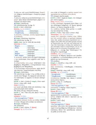 47
2. μέση και παθ. φωνή ἀπαλλάττομαι διαφεύ-
γω: ἀζήμιος ἀπαλλάττομαι = διαφεύγω χωρίς
πρόστιμο.
3. μέση και παθητική φωνή ἀπαλλάττομαι ανα-
χωρώ: πρὸς ἄλλην ἀπαλλάττομαι χώραν = α-
ναχωρώ για άλλον τόπο.
παράγ. ἀπαλλαγή.
ΝΕ απαλλάσσω (με τη σημ. 1).
[σύνθ. λ. ἀπό + ἀλλάττω].
ἁπαλός, -ή, -ὸν ΕΠΙΘΕΤΟ
Συγκριτικός ἁπαλώτερος
Υπερθετικός ἁπαλώτατος
1. μαλακός. 2. ήσυχος, γλυκός (χαρακτήρας).
3. μαλθακός.
παράγ. ἁπαλότης, ἁπαλύνω.
ΝΕ απαλός (με τη σημ. 1).
[αβέβ. ετυμ., για το -αλὸς πβ. ὁμ-αλός].
ἀπαντάω -ῶ ΡΗΜΑ
Παρατ. ἀπήντων
Μέλλ. ἀπαντήσω
& ἀπαντήσομαι
Αόρ. ἀπήντησα
Παρακ. ἀπήντηκα
Μέσ. παρακ. ἀπήντημαι
1. συναντώ: τούτῳ ἰόντι ἐξ ἀγροῦ ἀπήντησα
= τον συνάντησα, όταν ερχόταν από την ύ-
παιθρο.
2. αντιμετωπίζω (στη μάχη): ἀπήντησαν τοῖς
βαρβάροις Μαραθῶνι = αντιμετώπισαν τους
βαρβάρους στο Μαραθώνα.
3. στο δικαστήριο παρουσιάζομαι: πρὸς τὴν δί-
κην ἀπαντῶ = παρουσιάζομαι στη δίκη.
παράγ. ἀπάντησις.
ΝΕ απαντώ (με τη σημ. 1, λ.χ. η λέξη αυτή α-
παντά στον Όμηρο. Το σημερινό απαντώ «δί-
νω απάντηση» οι αρχαίοι το έλεγαν ἀποκρί-
νομαι).
[σύνθ. λ. ἀπό + ἀντάω (< παράγ. ἄντα «απέ-
ναντι» + παρ. επίθ. -άω)].
ἅπαξ ΕΠΙΡΡΗΜΑ
μια φορά: μὴ ἅπαξ, ἀλλὰ καὶ πολλάκις = όχι
μόνο μία φορά αλλά πολλές.
ΝΕ άπαξ, στη φρ. άπαξ διά παντός.
[σύνθ. λ. *σα-, *σεμ- (εἷς, μία, ἅμα) + *παγ- (<
πήγνυμι)].
ἀπαξιόω -ῶ ΡΗΜΑ
Για τους χρόνους ἀξιόω
απορρίπτω κάποιον ή κάτι ως ανάξιο: ἀπαξιῶ
τί τινος = θεωρώ κάτι ανάξιο για κάποιον.
παράγ. ἀπαξίωσις.
ΝΕ απαξιώνω.
[σύνθ. λ. ἀπό + ἀξιόω, ἀξιόω].
ἀπαρχή, -ῆς, ἡ ΟΥΣΙΑΣΤΙΚΟ
στον πληθ. αἱ ἀπαρχαὶ οι πρώτοι καρποί που
προσφέρονται ως θυσία στους θεούς.
ΝΕ απαρχή «πρώτη αρχή».
[σύνθ. λ. ἀπό + ἀρχὴ ως παράγ. του ἀπάρχο-
μαι «κάνω αρχή»].
ἅπας, ἅπασα, ἅπαν ΑΝΤΩΝΥΜΙΑ
1. όλος, ολόκληρος: ἀργυροῦς ἐστιν ἅπας = εί-
ναι ολόκληρος ασημένιος. τὸ Ἄργος προεῖχε
ἅπασι = το Άργος υπερείχε σε όλα.
2. ο καθένας: ταύτην ἅπας φεύγει = ο καθέ-
νας την αποφεύγει αυτήν.
[σύνθ. λ. *(σ)α-, *σεμ- (εἷς) + αντων. πᾶς].
Ἀπατούρια, -ίων, τὰ ΟΥΣΙΑΣΤΙΚΟ
γιορτή που γιόρταζαν ετησίως στην Αθήνα
και στις ιωνικές πόλεις οι φρατρίες (αδελφό-
τητες, δηλ. ομάδες συγγενικών προσώπων) που υ-
πήρχαν στην κάθε πόλη. (Η κάθε φρατρία τελούσε
τη γιορτή μόνη της, στο δικό της λατρευτικό κέ-
ντρο. Στα Απατούρια οι πατέρες που πρόσφατα εί-
χαν αποκτήσει παιδί το παρουσίαζαν, και με τον
τρόπο αυτόν το ενέτασσαν στη φρατρία τους.)
[αθροιστ. ἀ- + πατήρ, δηλ. *ἀπάτουρος < *ἁ-
πατορFός = ὁμοπάτωρ].
ἀπείθεια, -είας, ἡ ΟΥΣΙΑΣΤΙΚΟ
ανυπακοή: τὸ θάρσος ἀμέλειαν καὶ ἀπείθει-
αν ἐμβάλλει = η αυτοπεποίθηση γεννά την α-
μέλεια και την ανυπακοή.
ΝΕ απείθεια.
[παράγ. λ. ἀπειθέ-ω + παρ. επίθ. -ια].
ἀπειθέω -ῶ ΡΗΜΑ
είμαι ανυπάκουος. = ἀπειθαρχέω. ≠ ὑπακούω,
πειθαρχέω.
[παράγ. ἀπειθ-ής + παρ. επίθ. -έω].
ἀπειθής, -ής, -ὲς ΕΠΙΘΕΤΟ
Συγκριτικός ἀπειθέστερος
Υπερθετικός ἀπειθέστατος
ανυπάκουος: ἀπειθὴς τοῖς νόμοις = ανυπά-
κουος στους νόμους.
[σύνθ. λ. στερ. ἀ- + πείθομαι].
ἄπειμι (Α) ΡΗΜΑ
Για τους χρόνους εἰμὶ
απουσιάζω. ≠ πάρειμι «είμαι παρών».
[σύνθ. λ. ἀπό + εἰμί].
ἄπειμι (Β) ΡΗΜΑ
Για τους χρόνους εἶμι
χρησιμοποιείται ως μέλλοντας του ἀπέρχομαι.
φεύγω: ἀπῇσαν ἐπὶ οἶκον = έφευγαν για τις
πατρίδες τους.
[σύνθ. λ. ἀπό + εἶμι].
ἀπείργω ΡΗΜΑ
Για τους χρόνους εἴργω
εμποδίζω: οὔκ ἐστιν ὅτε ξενηλασίαις ἀπείρ-
γομέν τινα ἢ μαθήματος ἢ θεάματος = ποτέ με
απελάσεις ξένων δεν εμποδίζουμε κάποιον
να μάθει ή να δει κάτι.
 