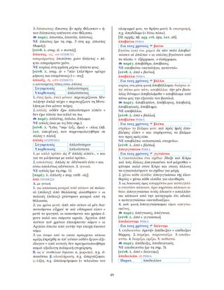 49
3. δύσπιστος: ἄπιστος ἦν πρὸς Φίλιππον = ή-
ταν δύσπιστος απέναντι στο Φίλιππο.
παράγ. ἀπιστέω, ἀπιστία, ἀπίστως.
ΝΕ άπιστος (με τη σημ. 3 στη φρ. άπιστος
Θωμάς).
[σύνθ. λ. στερ. ἀ- + πιστός].
ἄπλετος, -ος, -ον ΕΠΙΘΕΤΟ
απεριόριστος: ἐπιπίπτει χιὼν ἄπλετος = πέ-
φτει απεριόριστο χιόνι.
ΝΕ κυρίως στη φράση ρίχνω άπλετο φως.
[σύνθ. λ. στερ. ἀ- + *πλε- (πλέ-θρον «μέτρο
μήκους και επιφάνειας») + -τος].
ἁπλοῦς, -ῆ, -οῦν ΕΠΙΘΕΤΟ
ο ασυναίρετος τύπος είναι ἁπλόος
Συγκριτικός ἁπλούστερος
Υπερθετικός ἁπλούστατος
1. ένας (μία, ένα) μόνον: περιτειχίζουσι Μυ-
τιλήνην ἁπλῷ τείχει = περιτειχίζουν τη Μυτι-
λήνη με ένα μόνον τείχος.
2. απλός: οὐδὲν ἔχω ἁπλούστερον εἰπεῖν =
δεν έχω τίποτε πιο απλό να πω.
παράγ. ἁπλότης, ἁπλόω, ἅπλωμα.
ΝΕ απλός (και με τις δύο σημ.).
[σύνθ. λ. *(σ)α, *σεμ- (εἷς, ἅμα) + -πλος (πβ.
λατ. sim-pl-ex), που παρετυμολογήθηκε σε
πλόος < πλέω].
ἁπλῶς ΕΠΙΡΡΗΜΑ
Συγκριτικός ἁπλούστερον
Υπερθετικός ἁπλούστατα
1. με απλό τρόπο: ὡς δ’ ἁπλῶς εἰπεῖν... = και
για να μιλήσουμε με απλό τρόπο...
2. απολύτως: ἁπλῶς τε ἀδύνατόν ἐστι = και
είναι απολύτως αδύνατον. 3. γενικά.
ΝΕ απλώς (με τη σημ. 1).
[παράγ. λ. ἁπλοῦς + παρ. επίθ. -ῶς].
ἀπὸ ΠΡΟΘΕΣΗ
Α. με γενική
1. για απόσταση μακριά από κάπου: αἱ παλαι-
αὶ (πόλεις) ἀπὸ θαλάσσης ᾠκίσθησαν = οι
παλαιές (πόλεις) χτίστηκαν μακριά από τη
θάλασσα.
2. για χρόνο μετά: ἀπὸ τῶν σίτων οἱ μὲν δια-
πονούμενοι εὖχροί τε καὶ εὔσαρκοί εἰσιν =
μετά το φαγητό, οι ασκούμενοι και χρώμα έ-
χουν καλό και σώματα ωραία. Ἀργεῖοι ἀπὸ
τούτου τοῦ χρόνου ἐποιήσαντο νόμον = οι
Αργείοι έπειτα από αυτήν την εποχή έκαναν
νόμο.
3. για άτομο από το οποίο πρόερχεται κάποια
πράξη ἐπράχθη τε ἀπ’ αὐτῶν οὐδὲν ἔργον ἀξι-
όλογον = από αυτούς δεν πραγματοποιήθηκε
καμιά αξιόλογη πολεμική επιχείρηση.
Β. ως α΄ συνθετικό δηλώνει α. χωρισμό, π.χ. ἀ-
ποκόπτω. β. ολοκλήρωση, π.χ. ἀπεργάζομαι.
γ. λήξη, π.χ. ἀπολοφύρομαι (= τελειώνω τον
ολοφυρμό μου, το θρήνο μου). δ. επιστροφή,
π.χ. ἀποδίδωμι (= δίνω πίσω).
[ΙΕ αρχής, πβ. αρχ. ινδ. ápa, λατ. ab].
ἀποβαίνω ΡΗΜΑ
Για τους χρόνους βαίνω
βγαίνω (από ένα χώρο): ἐκ τῶν νεῶν ἀποβαί-
νουσιν οἱ ὁπλῖται = οι οπλίτες βγαίνουν από
τα πλοία. = ἐξέρχομαι. ≠ εἰσέρχομαι.
παράγ. ἀποβάθρα, ἀπόβασις.
ΝΕ αποβαίνω «καταλήγω, καταντώ».
[σύνθ. λ. ἀπό + βαίνω].
ἀποβάλλω ΡΗΜΑ
Για τους χρόνους βάλλω
κυρίως στη μέση φωνή ἀποβάλλομαι διώχνω α-
πό πάνω μου κάτι, αποβάλλω: τὴν μὲν βασι-
λέως δύναμιν ἀπεβαλόμεθα = αποβάλαμε από
πάνω μας την εξουσία του βασιλιά.
παράγ. ἀποβλητέον, ἀπόβλητος, ἀποβολή,
ἀποβλητικός, ἀπόβλημα.
ΝΕ αποβάλλω.
[σύνθ. λ. ἀπό + βάλλω].
ἀποβλέπω ΡΗΜΑ
Για τους χρόνους βλέπω
στρέφω το βλέμμα μου: καὶ πρὸς ἡμᾶς ἀπο-
βλέψας εἶπεν = και στρέφοντας το βλέμμα
του προς εμάς είπε.
ΝΕ αποβλέπω «αποσκοπώ, στοχεύω».
[σύνθ. λ. ἀπό + βλέπω].
ἀπογιγνώσκω ΡΗΜΑ
Για τους χρόνους γιγνώσκω
1. εγκαταλείπω ένα σχέδιο: ἔδοξε καὶ Κύρῳ
καὶ τοῖς ἄλλοις ἀπεγνωκέναι τοῦ μάχεσθαι =
φάνηκε καλό στον Κύρο και στους άλλους
να εγκαταλείψουν το σχέδιο για μάχη.
2. χάνω κάθε ελπίδα: ἀπογιγνώσκω τῆς ἐλευ-
θερίας = χάνω κάθε ελπίδα για ελευθερία.
3. ως δικανικός όρος απορρίπτω μια καταγγελί-
α εναντίον κάποιου, άρα κηρύσσω κάποιον α-
θώο: ἀπογιγνώσκω τινὸς ἀδικεῖν = απαλλάσ-
σω κάποιον από την κατηγορία ότι αδικεί.
≠ καταγιγνώσκω «καταδικάζω».
4. παθ. φωνή ἀπογιγνώσκομαι είμαι απεγνω-
σμένος.
παράγ. ἀπόγνωσις, ἀπόγνοια.
[σύνθ. λ. ἀπό + γιγνώσκω].
ἀποδείκνυμι ΡΗΜΑ
Για τους χρόνους δείκνυμι
1. επιδεικνύω: ἀρετήν ἀπέδειξαν = επέδειξαν
θάρρος. 2. παρέχω, παρουσιάζω. 3. αποδει-
κνύω. 4. διορίζω, ορίζω. 5. καθιστώ.
παράγ. ἀπόδειξις, ἀποδεικτικός.
ΝΕ αποδεικνύω (με τη σημ. 3).
[σύνθ. λ. ἀπό + δείκνυμι].
ἀποδειλιάω -ῶ ΡΗΜΑ
Παρατ. ἀπεδειλίων
 