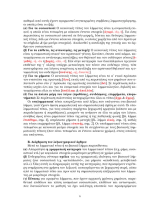 καθεμιά από αυτές έχουν εφαρμοστεί συγκεκριμένες συμβάσεις λημματογράφησης,
οι οποίες είναι οι εξής:
(α) Για τα ουσιαστικά: Ο κανονικός τύπος του λήμματος είναι η ονομαστική ενι-
κού, η οποία είναι τυπωμένη με κόκκινα έντονα στοιχεία [ἀγορά, -ᾶς, ἡ]. Για όσες
περιπτώσεις το ουσιαστικό απαντά σε δύο μορφές, δίνεται και δεύτερος λημματι-
κός τύπος, πάλι με έντονα κόκκινα στοιχεία, ο οποίος χωρίζεται από τον πρώτο με
το σύμβολο & (με μαύρα στοιχεία). Ακολουθεί η κατάληξη της γενικής και το άρ-
θρο του ουσιαστικού.
(β) Για τα επίθετα, τις αντωνυμίες, τις μετοχές: Ο κανονικός τύπος του λήμματος
είναι η ονομαστική ενικού του αρσενικού γένους. Κατόπιν, έπειτα από κόμμα, κα-
ταγράφονται οι αντίστοιχες καταλήξεις του θηλυκού και του ουδέτερου γένους [ἀ-
γαθός, -ή, -ὸν ή βαρύς, -εῖα, -ύ]. Εάν στην κατηγορία των δικατάληκτων τριγενών
επιθέτων της γ΄ κλίσης υπάρχει μετακίνηση του τόνου στο ουδέτερο γένος, τότε
καταγράφεται για λόγους ευκρίνειας η κατάληξη του αρσενικού/θηλυκού και η ο-
νομαστική του ουδετέρου [ἀνάντης, -ης, ἄναντες].
(γ) Για τα ρήματα: Ο κανονικός τύπος του λήμματος είναι το α΄ ενικό πρόσωπο
του ενεστώτα της οριστικής [ἄγω], εκτός από τις περιπτώσεις των ρημάτων που α-
παντούν μόνο στο γ΄ πρόσωπο της οριστικής ενεστώτα [δεῖ]. Σε περίπτωση πολυ-
τυπίας ισχύει ό,τι και για τα ονοματικά στοιχεία του λημματολογίου, δηλαδή κα-
ταγράφονται όλοι οι τύποι [ἀπόλλυμι & ἀπολλύω].
(δ) Για τα άκλιτα μέρη του λόγου (προθέσεις, συνδέσμους, επιρρήματα, επιφω-
νήματα): Σε περίπτωση πολυτυπίας καταχωρίζονται όλοι οι τύποι [ἄχρι & ἄχρις].
Οι υπολημματικοί τύποι απαρτίζονται από λέξεις που υπάγονται στο βασικό
λήμμα, γιατί έχουν άμεση μορφολογική και σημασιολογική σχέση με αυτό. Οι υπο-
λημματικοί τύποι, για τους οποίους παρέχεται ξεχωριστή ερμηνεία (κάποτε και με
παραδείγματα ή παραθέματα), μπορούν να ανήκουν σε όλα τα μέρη του λόγου,
συνήθως όμως είναι ρηματικοί τύποι της μέσης ή της παθητικής φωνής [βλ. λήμμα
ἐπιτίθημι, σημ. 4], απρόσωπα ρήματα ή μετοχές [βλ. λήμμα εἰκός, σημ. 1], καθώς
και τύποι επιρρημάτων [βλ. λήμμα εὐπετής, σημ. 2]. Οι υπολημματικοί τύποι είναι
τυπωμένοι με κανονικά μαύρα στοιχεία και δε συγχέονται με τους βασικούς λημ-
ματικούς τύπους (που είναι τυπωμένοι σε έντονο κόκκινο χρώμα), στους οποίους
και υπάγονται.
Β. ∆ιάρθρωση του λεξικογραφικού άρθρου
Μετά το λημματικό τύπο ή το βασικό λήμμα παρατίθενται:
(α) Απαραίτητα η γραμματική κατηγορία του λημματικού τύπου (π.χ. ρήμα, ουσι-
αστικό κτλ.) με κεφαλαία στοιχεία μικρότερου μεγέθους σε χρώμα μπλε.
(β) Ενδεχομένως σύντομα σχόλια για τις γραμματικές ιδιότητες του βασικού λήμ-
ματος (για ουσιαστικά λ.χ. «μεταπλαστό», για ρήματα «αποθετικό, μεταβατικό
κτλ.»). Όλες αυτές οι πληροφορίες αυτής της κατηγορίας, που προσφέρουν ευρύτε-
ρη ενημέρωση στο χρήστη του λεξικού, καταγράφονται σε ξεχωριστή σειρά, κάτω
από το λημματικό τύπο και πριν από τη σημασιολογική επεξεργασία του λήμμα-
τος, με μικρότερα στοιχεία.
(γ) Πίνακες για ορισμένα λήμματα, που έχουν αρχικούς χρόνους ρημάτων, παρα-
θετικά επιθέτων και κλίση ανώμαλων ουσιαστικών, επιθέτων και αντωνυμιών,
που διευκολύνουν το μαθητή να έχει καλύτερη εποπτεία του προσφερόμενου
6
 