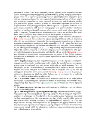 γλωσσικού υλικού. Στην περίπτωση ενός πίνακα ρήματος όπου εμφανίζονται ορι-
σμένοι μόνον χρόνοι της ενεργητικής ή μεσοπαθητικής φωνής, το εξαγόμενο συμπέ-
ρασμα είναι ότι οι μη αναφερόμενοι χρόνοι του ρήματος δεν είναι εύχρηστοι ή ότι
σπάνια χρησιμοποιούνται. Για τους αρχικούς χρόνους ορισμένων σύνθετων ρημά-
των ο χρήστης παραπέμπεται στους αρχικούς χρόνους του απλού ρήματος για λό-
γους οικονομίας χώρου, παρά το γεγονός ότι το σύνθετο ρήμα δεν εμφανίζεται α-
ναγκαστικά σε όλους τους χρόνους του απλού ρήματος. Το γεγονός αυτό δεν το α-
γνοεί ασφαλώς ούτε το LSJ, που δεν καταχωρίζει τους χρόνους πολλών σύνθετων
ρημάτων με σχολαστική ακρίβεια, όπως κάνει για τα απλά, παρά μόνον ορισμένων
πολύ εύχρηστων. Τη μορφολογική και φωνολογική εικόνα της σύνθεσης [λ.χ. συλ-
λέγω, συν-έλεγον] στις περιπτώσεις αυτές τη συμπληρώνει ο καθηγητής.
(δ) Η σημασία του λήμματος, που είναι τυπωμένη με καφέ κανονικά στοιχεία [ἄ-
βαξ, -ακος, ὁ πλάκα, σανίδα]. Εάν το λήμμα έχει περισσότερες από μία σημασίες,
τότε γίνεται κατάταξη των σημασιών. Οι κύριες σημασίες σημειώνονται με έντονα
τυπωμένους αραβικούς αριθμούς σε μπλε χρώμα [1., 2., 3. …], ενώ οι ιδιαίτερες ση-
μασιολογικές αποχρώσεις δηλώνονται με ελληνικά πεζά στοιχεία, έντονα τυπωμέ-
να, σε μπλε χρώμα επίσης [α., β., γ. …]. Σε περιπτώσεις παγιωμένων συνδυασμών
λέξεων (ή φρασεολογισμών), ιδιωτισμών ή παροιμιών, που συνοδεύονται από ερμη-
νευτικές πληροφορίες, χρησιμοποιείται μπλε βούλα [•], λ.χ. στο λ. Ἀβδηρίτης, -ου, ὁ:
• ως Ἀβδηρίτας οι αρχαίοι Έλληνες ονόμαζαν παροιμιωδώς τους ηλιθίους. Η ίδια βούλα χρησιμο-
ποιείται για να εισαγάγει μια εξειδικευμένη σημασία του βασικού λήμματος ή του
υπολήμματος.
(ε) Το παράδειγμα χρήσης, που παρατίθεται αμέσως μετά τις σημασιολογικές πλη-
ροφορίες, από τις οποίες χωρίζεται με διπλή τελεία. Τα παραδείγματα, που προέρ-
χονται στην πλειονότητά τους από αττικά πεζά κείμενα, αλλά ορισμένα έχουν α-
πλοποιηθεί για να είναι ευκολότερα κατανοητά από το μαθητικό κοινό, είναι τυ-
πωμένα με πλάγια στοιχεία. Ακολουθούνται από το σύμβολο ίσον [=] και από τη
μετάφρασή τους στην κοινή νεοελληνική [δόκησις, -εως, ἡ ΟΥΣΙΑΣΤΙΚΟ 1. γνώμη, ε-
ντύπωση: ἡ δόκησις τῆς ἀληθείας μόλις βεβαιοῦται = η εντύπωση ότι ο ομιλητής
λέει την αλήθεια με δυσκολία εμπεδώνεται].
(στ) Η οικογένεια λέξεων, που εισάγεται με το ειδικό σύμβολο σε μπλε χρώμα
και αφορά τη συμμετοχή του λημματικού τύπου σε παράγωγες και σύνθετες λεξι-
κές μονάδες, που σημειώνονται ως παράγ(ωγα) και σύνθ(ετα) σε έντονο πράσινο
χρώμα.
(ζ) Τα συνώνυμα και αντώνυμα, που εισάγονται με τα σύμβολα = και ≠ αντίστοι-
χα σε έντονο μπλε χρώμα.
(η) Οι αντίστοιχοι τύποι της κοινής νεοελληνικής, όπου επισημαίνεται η μορφο-
λογική και σημασιολογική εξέλιξη της ίδιας λέξης στη ΝΕ. Η εισαγωγή στην κατη-
γορία αυτή γίνεται με την ένδειξη ΝΕ σε έντονο μπλε χρώμα. Πρέπει να σημειωθεί
ότι δεν προσδιορίζονται όλες οι σημασίες που έχει η λέξη στη ΝΕ, αλλά επιλέγο-
νται μόνον εκείνες που συμπίπτουν με τις αρχαιοελληνικές σημασίες της λέξης που
παρατίθενται. Επίσης, όταν σημειώνεται ότι η λέξη στη ΝΕ χρησιμοποιείται με άλ-
λες σημασίες, δε σημαίνει ότι αυτές οι άλλες σημασίες κατ’ ανάγκην δεν ανάγονται
στην αρχαία εποχή, αλλά ότι πάντως δεν ανήκουν στις αρχαιοελληνικές σημασίες
που επιλέχθηκαν να παρατεθούν.
7
 