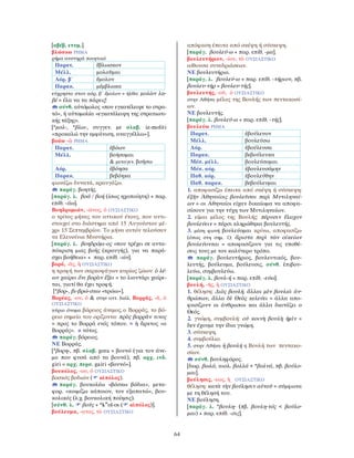 64
[αβέβ. ετυμ.].
βλώσκω ΡΗΜΑ
ρήμα αυστηρά ποιητικό
Παρατ. ἔβλωσκον
Μέλλ. μολοῦμαι
Αόρ. β΄ ἔμολον
Παρακ. μέμβλωκα
εύχρηστο στον αόρ. β΄ ἔμολον = ήλθα: μολὼν λα-
βέ = έλα να τα πάρεις!
σύνθ. αὐτόμολος «που εγκατέλειψε το στρα-
τό», ἡ αὐτομολία «εγκατάλειψη της στρατιωτι-
κής τάξης».
[*μολ-, *βλω-, συγγεν. με σλαβ. iz-moliti
«προκαλώ την εμφάνιση, αναγγέλλω»].
βοάω -ῶ ΡΗΜΑ
Παρατ. ἐβόων
Μέλλ. βοήσομαι
& μεταγεν. βοήσω
Αόρ. ἐβόησα
Παρακ. βεβόηκα
φωνάζω δυνατά, κραυγάζω.
παράγ. βοητής.
[παράγ. λ. βοά / βοή (ίσως ηχοποίητη) + παρ.
επίθ. -άω].
Βοηδρομιών, -ῶνος, ὁ ΟΥΣΙΑΣΤΙΚΟ
ο τρίτος μήνας του αττικού έτους, που αντι-
στοιχεί στο διάστημα από 15 Αυγούστου μέ-
χρι 15 Σεπτεμβρίου. Το μήνα αυτόν τελούσαν
τα Ελευσίνια Μυστήρια.
[παράγ. λ. βοηδρόμι-ος «που τρέχει σε αντα-
πόκριση μιας βοής (κραυγής), για να παρά-
σχει βοήθεια» + παρ. επίθ. -ών].
βορά, -ᾶς, ἡ ΟΥΣΙΑΣΤΙΚΟ
η τροφή των σαρκοφάγων κυρίως ζώων: ὁ λέ-
ων χαίρει ὅτι βορὰν ἕξει = το λιοντάρι χαίρε-
ται, γιατί θα έχει τροφή.
[*βορ-, βι-βρώ-σκω «τρώω»].
Βορέας, -ου, ὁ & στην αττ. διάλ. Βορρᾶς, -ᾶ, ὁ
ΟΥΣΙΑΣΤΙΚΟ
κύριο όνομα βόρειος άνεμος, ο Bορράς, το βό-
ρειο σημείο του ορίζοντα: πρὸς βορρᾶν τινος
= προς τo Bορρά ενός τόπου. = ἡ ἄρκτος «ο
Bορράς». ≠ νότος.
παράγ. βόρειος.
ΝΕ Βορράς.
[*βορη-, πβ. σλαβ. gora = βουνό (για τον άνε-
μο που φυσά από τα βουνά), πβ. αρχ. ινδ.
giri = αρχ. περσ. gairi «βουνό»].
βουκόλος, -ου, ὁ ΟΥΣΙΑΣΤΙΚΟ
βοσκός βοδιών ( αἰπόλος).
παράγ. βουκολέω «βόσκω βόδια», μετα-
φορ. «κοιμίζω κάποιον, τον εξαπατώ», βου-
κολικός (λ.χ. βουκολική ποίησις).
[σύνθ. λ. βοῦς + *kw
ol-os ( αἰπόλος)].
βούλευμα, -ατος, τὸ ΟΥΣΙΑΣΤΙΚΟ
απόφαση έπειτα από σκέψη ή σύσκεψη.
[παράγ. βουλεύ-ω + παρ. επίθ. -μα].
βουλευτήριον, -ίου, τὸ ΟΥΣΙΑΣΤΙΚΟ
αίθουσα συνεδριάσεων.
ΝΕ βουλευτήριο.
[παράγ. λ. βουλεύ-ω + παρ. επίθ. -τήριον, πβ.
βουλευ-τήρ = βουλευ-τής].
βουλευτής, -οῦ, ὁ ΟΥΣΙΑΣΤΙΚΟ
στην Αθήνα μέλος της Βουλής των πεντακοσί-
ων.
ΝΕ βουλευτής.
[παράγ. λ. βουλεύ-ω + παρ. επίθ. -τής].
βουλεύω ΡΗΜΑ
Παρατ. ἐβούλευον
Μέλλ. βουλεύσω
Αόρ. ἐβούλευσα
Παρακ. βεβούλευκα
Μέσ. μέλλ. βουλεύσομαι
Μέσ. αόρ. ἐβουλευσάμην
Παθ. αόρ. ἐβουλεύθην
Παθ. παρακ. βεβούλευμαι
1. αποφασίζω έπειτα από σκέψη ή σύσκεψη:
ἐξῆν Ἀθηναίοις βουλεῦσαι περὶ Μυτιληναί-
ων = οι Αθηναίοι είχαν δικαίωμα να αποφα-
σίσουν για την τύχη των Μυτιληναίων.
2. είμαι μέλος της Βουλής: πέρυσιν ἔλαχον
βουλεύειν = πέρσι κληρώθηκα βουλευτής.
3. μέση φωνή βουλεύομαι κρίνω, αποφασίζω
(όπως στη σημ. 1): ἄριστα περὶ τῶν οἰκείων
βουλεύονται = αποφασίζουν για τις υποθέ-
σεις τους με τον καλύτερο τρόπο.
παράγ. βουλευτήριος, βουλευτικός, βου-
λευτής, βούλευμα, βούλευσις, σύνθ. ἐπιβου-
λεύω, συμβουλεύω.
[παράγ. λ. βουλ-ή + παρ. επίθ. -εύω].
βουλή, -ῆς, ἡ ΟΥΣΙΑΣΤΙΚΟ
1. θέληση: ∆ιὸς βουλή. ἄλλαι μὲν βουλαὶ ἀν-
θρώπων, ἄλλα δὲ Θεὸς κελεύει = άλλα απο-
φασίζουν οι άνθρωποι και άλλα διατάζει ο
Θεός.
2. γνώμη, συμβουλή: οὐ κοινὴ βουλὴ ἡμῖν =
δεν έχουμε την ίδια γνώμη.
3. σύσκεψη.
4. συμβούλιο.
5. στην Αθήνα ἡ βουλή η Βουλή των πεντακο-
σίων.
σύνθ. βουληφόρος.
[δωρ. βωλά, αιολ. βολλά < *βολνά, πβ. βούλο-
μαι].
βούλησις, -εως, ἡ ΟΥΣΙΑΣΤΙΚΟ
θέληση: κατὰ τὴν βούλησιν αὐτοῦ = σύμφωνα
με τη θέλησή του.
ΝΕ βούληση.
[παράγ. λ. *βουλη- (πβ. βουλη-τός < βούλο-
μαι) + παρ. επίθ. -σις].
 