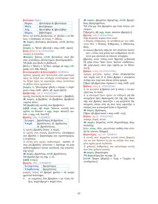 65
βούλομαι ΡΗΜΑ
Παρατ. ἐβουλόμην & ἠβουλόμην
Μέλλ. βουλήσομαι
Αόρ. ἐβουλήθην & ἠβουλήθην
Παρακ. βεβούλημαι
θέλω: οὐ τοῦτο βούλονται. εἰ βούλει = αν θέ-
λεις. = ἐπιθυμέω -ῶ τινος, ἐθέλω.
παράγ. βούλησις, βουλητός, σύνθ. βουλη-
φόρος.
[παράγ. λ. *βουλ- (βουλή) + παρ. επίθ. -ομαι].
βοῦς, βοός, ὁ, ἡ ΟΥΣΙΑΣΤΙΚΟ
ταύρος ή αγελάδα.
παράγ. βόειος, σύνθ. βουκόλος «που βό-
σκει αγελάδες», βούκεντρον, βουστροφηδόν.
ΝΕ βόδι και βόιδι (< βοΐδιον).
[βοῦ-ς < *βωῦ-ς < *gw
ōu-s, ομόρρ. με αρχ. ινδ.
gaúh, λατ. bōs, bōvis].
βουστροφηδὸν & βουστρηδὸν ΕΠΙΡΡΗΜΑ
τρόπος γραφής που ξεκινούσε από αριστερά
προς τα δεξιά και συνέχιζε αντίστροφα από
τα δεξιά προς τα αριστερά, όπως κινούνται
τα βόδια όταν οργώνουν.
[παράγ. λ. *βουστροφ- (βοῦς + στροφ- < στρέ-
φω) + παρ. επίθ. -ηδόν, πβ. πρην-ηδόν].
βραβευτής, -οῦ, ὁ ΟΥΣΙΑΣΤΙΚΟ
κριτής, διαιτητής σε ένα διαγωνισμό. = βραβεύς.
παράγ. ἡ βραβεία, τὸ βραβεῖον, βραβεύω
«κρίνω κάτι».
ΝΕ βραβευτής «αυτός που βραβεύει».
[αβέβ. ετυμ., πβ. περσ. *mrava- «αυτός που
κρίνει το δίκαιο» < αρχ. περσ. mrav(i) «μι-
λώ» = αρχ. ινδ. bravīti].
βραδύς, -εῖα, -ὺ ΕΠΙΘΕΤΟ
Συγκριτ. βραδύτερος & βραδίων
Υπερθ. βραδύτατος & βράδιστος
& βραδίστατος
1. αργός: βραδεῖς ἵπποι. ≠ ταχύς.
2. αργός στη σκέψη, βραδύνους: ἐπιλήσμων
καὶ βραδύς = ξεχασιάρης και αργόστροφος.
≠ ἀγχίνους.
3. αυτός που αργεί, καθυστερεί: σκόπει, ὅ-
πως μὴ βραδεῖς γένωνται = πρόσεχε να μην
καθυστερήσουν (στην εκτέλεση της αποστο-
λής τους).
παράγ. βραδύτης, σύνθ. βραδύπους.
ΝΕ βραδύς (με τις σημ. 1, 2).
[αβέβ. ετυμ.].
βραχύς, -εῖα, - ὺ ΕΠΙΘΕΤΟ
Συγκριτικός βραχύτερος
Υπερθετικός βραχύτατος
μικρός, λίγος: ἐν βραχεῖ χρόνῳ = σε μικρό
χρονικό διάστημα.
• σε εκφράσεις διὰ βραχέων = με λίγες λέ-
ξεις. παρὰ βραχύ = παρά λίγο.
παράγ. βραχύνω, βραχύτης, σύνθ. βραχύ-
βιος, βραχυχρόνιος.
ΝΕ στη φρ. διά βραχέων «με λίγα λόγια, σύ-
ντομα».
[*βραχύ-ς, πβ. αρχ. περσ. merezu «βραχύς»].
βροτός, -οῦ, ὁ ΟΥΣΙΑΣΤΙΚΟ
λέξη ποιητική, κυρίως στον ενικό.
ο θνητός άνθρωπος, σε αντίθεση με τον αθά-
νατο θεό. = θνητός, ἄνθρωπος. ≠ ἀθάνατος,
θεός.
• γνωμικό βροτοῖς πέφυκε τὸν πεσόντα λακτί-
σαι = είναι στη φύση των ανθρώπων να δί-
νουν μια κλοτσιά σε όποιον ατυχήσει.
[βροτός, αιολ. τύπος αντί *βρατός· η βασική
ΙΕ ρίζα είναι *mer- (λατ. morior «πεθαίνω»,
πβ. μόρ-σιμος «που έχει σχέση με το θάνα-
το»)].
βρῶμα, -ατος, τὸ ΟΥΣΙΑΣΤΙΚΟ
τροφή, φαγητό, κρέας: σῖτος ἀληλεσμένος
καὶ τυρὸς καὶ εἴ τι ἄλλο βρῶμα = αλεσμένο
σιτάρι και τυρί και όποια άλλη τροφή.
[*βρω- (βι-βρώ-σκω «τρώω») + παρ. επίθ. -μα].
βρῶσις, -εως, ἡ ΟΥΣΙΑΣΤΙΚΟ
1. το φαγητό: ἡ βρῶσις καὶ ἡ πόσις = το φα-
γητό και το ποτό.
2. η σκουριά (που τρώει το σίδερο): μὴ θη-
σαυρίζετε ὑμῖν θησαυροὺς ἐπὶ τῆς γῆς, ὅπου
σὴς καὶ βρῶσις ἀφανίζει = μη μαζεύετε θη-
σαυρούς πάνω στη γη που τους αφανίζει ο
σκόρος και η σκουριά (είπε ο Χριστός).
παράγ. βρώσιμος.
[*βρω- (βι-βρώ-σκω) + παρ. επίθ. -σις].
βύρσα, -ης, ἡ ΟΥΣΙΑΣΤΙΚΟ
τομάρι, δορά, πετσί.
παράγ. βυρσίνη, σύνθ. βυρσοδέψης, βυρ-
σοπώλης.
[άγν. ετυμ., δάν., μη αττικό, καθώς στα αττι-
κά δε γίνεται *βύρρα].
βωμολόχος, -ος, -ον ΕΠΙΘΕΤΟ
1. αυτός που περιμένει κοντά στους βωμούς
για να του δώσουν ή για να κλέψει ένα κομ-
μάτι κρέας μετά τη θυσία.
2. χυδαίος άνθρωπος, και ειδικότερα αυτός
που λέει χυδαία αστεία.
παράγ. βωμολοχέω.
ΝΕ βωμολόχος (με τη σημ. 2).
[σύνθ. *βωμο- (βωμός) + *λοχ- < *λοχάω -ῶ
«ενεδρεύω»].
 