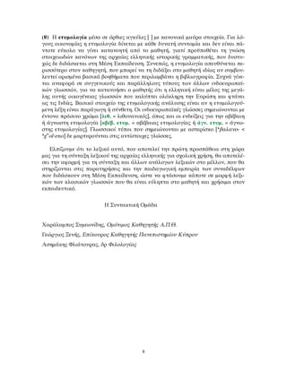 (θ) Η ετυμολογία μέσα σε όρθιες αγκύλες [ ] με κανονικά μαύρα στοιχεία. Για λό-
γους οικονομίας η ετυμολογία δίνεται με κάθε δυνατή συντομία και δεν είναι πά-
ντοτε εύκολο να γίνει κατανοητή από το μαθητή, γιατί προϋποθέτει τη γνώση
στοιχειωδών κανόνων της αρχαίας ελληνικής ιστορικής γραμματικής, που δυστυ-
χώς δε διδάσκεται στη Μέση Εκπαίδευση. Συνεπώς, η ετυμολογία απευθύνεται πε-
ρισσότερο στον καθηγητή, που μπορεί να τη διδάξει στο μαθητή ιδίως αν συμβου-
λευτεί ορισμένα βασικά βοηθήματα που περιλαμβάνει η βιβλιογραφία. Συχνά γίνε-
ται αναφορά σε συγγενικούς και παράλληλους τύπους των άλλων ινδοευρωπαϊ-
κών γλωσσών, για να κατανοήσει ο μαθητής ότι η ελληνική είναι μέλος της μεγά-
λης αυτής οικογένειας γλωσσών που καλύπτει ολόκληρη την Ευρώπη και φτάνει
ως τις Ινδίες. Βασικό στοιχείο της ετυμολογικής ανάλυσης είναι αν η ετυμολογού-
μενη λέξη είναι παράγωγη ή σύνθετη. Οι ινδοευρωπαϊκές γλώσσες σημειώνονται με
έντονο πράσινο χρώμα [λιθ. = λιθουανικός], όπως και οι ενδείξεις για την αβέβαιη
ή άγνωστη ετυμολογία [αβέβ. ετυμ. = αβέβαιας ετυμολογίας ή άγν. ετυμ. = άγνω-
στης ετυμολογίας]. Γλωσσικοί τύποι που σημειώνονται με αστερίσκο [*βαλανο- <
*gw
ol-eno] δε μαρτυρούνται στις αντίστοιχες γλώσσες.
Ελπίζουμε ότι το λεξικό αυτό, που αποτελεί την πρώτη προσπάθεια στη χώρα
μας για τη σύνταξη λεξικού της αρχαίας ελληνικής για σχολική χρήση, θα αποτελέ-
σει την αφορμή για τη σύνταξη και άλλων ανάλογων λεξικών στο μέλλον, που θα
στηρίζονται στις παρατηρήσεις και την παιδαγωγική εμπειρία των συναδέλφων
που διδάσκουν στη Μέση Εκπαίδευση, ώστε να φτάσουμε κάποτε σε μορφή λεξι-
κών των κλασικών γλωσσών που θα είναι εύληπτα στο μαθητή και χρήσιμα στον
εκπαιδευτικό.
Η Συντακτική Ομάδα
Χαράλαμπος Συμεωνίδης, Ομότιμος Καθηγητής Α.Π.Θ.
Γεώργιος Ξενής, Επίκουρος Καθηγητής Πανεπιστημίου Κύπρου
Ασημάκης Φλιάτουρας, δρ Φιλολογίας
8
 