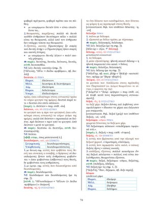 74
φοβερά πράγματα, φοβερά πρέπει και να πά-
θεις.
• με απαρέμφατο δεινόν ἐστι = είναι επικίν-
δυνο να…
2. θαυμαστός, παράξενος: πολλὰ τὰ δεινὰ
κοὐδὲν ἀνθρώπου δεινότερον πέλει = πολλά
είναι τα θαυμαστά, αλλά από τον άνθρωπο
δεν υπάρχει τίποτε πιο θαυμαστό.
3. έξυπνος, ικανός: Πρωταγόρας ἦν σοφὸς
καὶ δεινὸς ἀνήρ = ο Πρωταγόρας ήταν σοφός
και ικανός άντρας.
• με απαρέμφατο δεινὸς λέγειν = πολύ ικα-
νός ρήτορας.
παράγ. δεινότης, δεινόω, δείνωσις, δεινῶς,
σύνθ. δεινοπαθέω.
ΝΕ λόγ. δεινός «ικανός» (σημ. 3).
[*δFεινός, *δFει- < δείδω «φοβάμαι», πβ. δει-
λός].
δειπνέω -ῶ ΡΗΜΑ
Παρατ. ἐδείπνουν
Μέλλ. δειπνήσω & δειπνήσομαι
Αόρ. ἐδείπνησα
Παρακ. δεδείπνηκα
Υπερσ. ἐδεδειπνήκειν
τρώω, (και ειδικότερα στους αττικούς) τρώω
το κύριο φαγητό της ημέρας: δειπνῶ παρά τι-
νι = δειπνώ στο σπίτι κάποιου.
[παράγ. λ. δεῖπνον + παρ. επίθ. -έω].
δεῖπνον, -ου, τὸ ΟΥΣΙΑΣΤΙΚΟ
το φαγητό και η ώρα του φαγητού, (και ειδι-
κότερα στους αττικούς) το κύριο γεύμα της
ημέρας: καλῶ ἐπὶ δεῖπνον = προσκαλώ σε δεί-
πνο. πρὸ δείπνου = πριν από το φαγητό. ἀπὸ
δείπνου = μετά το φαγητό.
παράγ. δειπνόω -ῶ, δειπνίζω, σύνθ. δει-
πνοσοφιστής.
ΝΕ δείπνο.
[αβέβ. ετυμ., ίσως μεσογειακή λ.].
δεισιδαίμων, -ων, -ον ΕΠΙΘΕΤΟ
Συγκριτικός δεισιδαιμονέστερος
Υπερθετικός δεισιδαιμονέστατος
1. με θετική σημ. αυτός που φοβάται τους θε-
ούς και συνεπώς ο ευσεβής, ο θρήσκος: οἱ δει-
σιδαίμονες ἧττον τοὺς ἀνθρώπους φοβοῦν-
ται = όσοι φοβούνται (σέβονται) τους θεούς,
δε φοβούνται τους ανθρώπους.
2. με αρνητ. σημ. αυτός που διακατέχεται από
δεισιδαιμονίες.
παράγ. δεισιδαιμονία.
ΝΕ δεισιδαίμων και δεισιδαίμονας (με τη
σημ. 2).
[σύνθ. λ. *δFεισιδαίμων < *δFεισι- (< δείδω
«φοβάμαι») + δαίμων].
δεκάτη, -ης, ἡ ΟΥΣΙΑΣΤΙΚΟ
το ένα δέκατο των εισοδημάτων, που δίνεται
ως φόρος ή ως προσφορά στους θεούς.
[ουσιαστικοπ. θηλ. του επιθέτου δέκατος, -η,
-ον].
δελεάζω ΡΗΜΑ
1. πιάνω με δόλωμα.
2. εξαπατώ με δόλιο τρόπο, με τέχνασμα.
παράγ. δελεασμός, δελέασμα.
ΝΕ λόγ. δελεάζω (με τη σημ. 2).
[δέλε-αρ + -άζω, δέλεαρ].
δέλεαρ, -ατος, τὸ ΟΥΣΙΑΣΤΙΚΟ
μεταπλαστό ουσιαστικό
1. το δόλωμα.
2. μέσο εξαπάτησης: ἡδονὴ κακοῦ δέλεαρ = η
ηδονή παρακινεί στο κακό. = δόλος.
παράγ. δελεάζω, δελεασμός.
ΝΕ λόγ. δέλεαρ (με τη σημ. 2).
[*δέλεFαρ, πβ. αιολ. βλῆρ < *βελ(η)- «καταπί-
νω», ομόρρ. με *βερη- «βορά»].
∆ελφοί, -ῶν, οἱ ΟΥΣΙΑΣΤΙΚΟ
το μαντείο του Απόλλωνα στους πρόποδες
του Παρνασσού (οι ∆ελφοί θεωρούνταν το κέ-
ντρο, ο ομφαλός της γης).
[*∆ελφFοί < *δελφ- «μήτρα» + παρ. επίθ. -οί,
σε πληθ. κατά τους περισσότερους συνοικι-
σμούς].
δεξιά, -ᾶς, ἡ ΟΥΣΙΑΣΤΙΚΟ
το δεξί χέρι: δεξιὰν δόντες καὶ λαβόντες συν-
ωμολόγησαν = έδωσαν τα χέρια και έκλεισαν
μια συμφωνία.
[ουσιαστικοπ. θηλ. δεξιά (χείρ) του επιθέτου
δεξιός, -ιά, -ιόν].
δεξιόομαι -οῦμαι ΡΗΜΑ
χαιρετώ δίνοντας το δεξί μου χέρι.
ΝΕ δεξιώνομαι κάποιον «υποδέχομαι τιμητι-
κά κτλ.».
[παράγ. λ. δεξιός + παρ. επίθ. -ό-ομαι].
δεξιός, -ά, -ὸν ΕΠΙΘΕΤΟ
1. αυτός που βρίσκεται από την πλευρά του
δεξιού χεριού. ≠ ἀριστερός, εὐώνυμος.
2. αυτός που προμηνύει κάτι καλό, ο αίσιος:
δεξιὸς ὄρνις = αίσιος οιωνός.
3. επιδέξιος, έξυπνος: πολλοὶ κακοῦργοι ὄν-
τες δεξιοὶ κέκληνται = πολλοί, ενώ είναι πα-
λιάνθρωποι, θεωρούνται έξυπνοι.
παράγ. δεξιά, δεξιόομαι -οῦμαι, δεξιότης,
σύνθ. ἐπιδέξιος, ἀδέξιος.
ΝΕ δεξιός (με τις σημ. 1, 2).
[*δεξιFός, *δεκ-, δέχομαι, πβ. δεξι-τερός].
δέομαι
αποθετικό ρήμα
Παρατ. ἐδεόμην
Μέλλ. δεήσομαι
Αόρ. ἐδεήθην
Παρακ. δεδέημαι
 