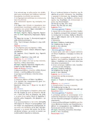 77
2. με πολιτική σημ. τα μέλη εκείνα του πληθυ-
σμού μιας κοινότητας που διέθεταν πολιτικά
δικαιώματα, το σύνολο των πολιτών.
3. το δημοκρατικό πολίτευμα (σε αντιδιαστολή
προς τους ὀλίγους).
4. το πολιτειακό όργανο της εκκλησίας του
∆ήμου.
5. οἱ δῆμοι στην Αττική, οι περιφέρειες που
αποτελούσαν κοινότητες, καθώς και οι υπο-
διαιρέσεις των φυλών: δήμου ∆εκελῆθεν = α-
πό το δήμο της ∆εκέλειας.
παράγ. δημεύω, δήμιος, δημοσίᾳ, δημηγο-
ρέω -ῶ, σύνθ. δημαγωγός, δημηγορία, δήμαρ-
χος.
ΝΕ δήμος (με τη σημ. 5, «διοικητική αρχή σε
κάθε πόλη ή κοινότητα»).
[*δα-, *δη- (< δαίομαι «διανέμω») + παρ. επίθ.
-μος].
δημοσίᾳ ΕΠΙΡΡΗΜΑ
1. στη δημόσια ζωή, στο δημόσιο. ≠ ἰδίᾳ.
2. με δημόσια έξοδα: Τέλλον Ἀθηναῖοι δημο-
σίᾳ ἔθαψαν.
ΝΕ δημόσια, (λογ.) δημοσία (π.χ. δημοσία
δαπάνη).
[παράγ. λ. δημόσιος + παρ. επίθ. -ᾳ].
δημόσιος, -ία, -ιον ΕΠΙΘΕΤΟ
αυτός που ανήκει στο λαό ή στην πολιτεία,
δημόσιος. ≠ ἴδιος «ιδιωτικός».
παράγ. δημοσίᾳ, δημοσιεύω «δημεύω κτλ.».
[*δημότ-ιος (πβ. δημότης < δῆμος)].
δήπου & δή που ΕΠΙΡΡΗΜΑ
1. βεβαιωτικό βέβαια, εννοείται: οὐδεὶς δή που
ἀγνοεῖ... = κανένας βέβαια δεν αγνοεί...
2. ερωτηματικό οὐ δή που; = έτσι δεν είναι;
[δή + που].
δῆτα ΕΠΙΡΡΗΜΑ
1. ασφαλώς, βέβαια: οὐ δῆτα = όχι βέβαια.
2. σε ερώτηση έχει συμπερασματική χροιά λοι-
πόν: τί δῆτα; = τι λοιπόν;
[προεκτετ. τύπος του δὴ με το -τα, πβ. ἔ-
πει-τα].
διὰ ΠΡΟΘΕΣΗ
Α. 1. με γενική δηλώνει α. διαμέσου, μέσα από:
διὰ τῆς ἀγορᾶς. β. κατά τη διάρκεια: διὰ βί-
ου = κατά (σε όλη) τη διάρκεια της ζωής.
γ. το μέσο ή τον τρόπο: ἔλεγε δι’ ἑρμηνέως =
μιλούσε μέσω διερμηνέα. διὰ βραχέων = με
συντομία.
2. με αιτιατική δηλώνει α. την αιτία: ἐπετιμήθη
ὑπὸ Κύρου δι’ εὔνοιαν = κατηγορήθηκε από
τον Κύρο για μεροληπτική συμπεριφορά. β.
τον αίτιο, τον υπεύθυνο: οὐ δι’ ἐμέ = όχι εξαι-
τίας μου. γ. το σκοπό: διὰ τοῦτο, ἵνα τὰ λοι-
πὰ βελτίω γένηται = με αυτόν το σκοπό, για
να βελτιωθούν δηλαδή τα υπόλοιπα.
Β. ως α΄ συνθετικό δηλώνει α. διαμέσου, π.χ. δι-
αβαίνω. β. μεταξύ, ενδιάμεσα, π.χ. διαλείπω.
γ. χωρισμό ή διανομή, π.χ. διακρίνω, διαδί-
δωμι. δ. διάρκεια, π.χ. διαβιῶ. ε. επίταση, ενί-
σχυση, π.χ. διαφθείρω. στ. συναγωνισμό, ά-
μιλλα, π.χ. διαγωνίζομαι.
ΝΕ διά (με τις σημ. Α1α, Α1γ).
[*δισα-, δίς, δύο, πβ. λατ. dis].
διαβαίνω ΡΗΜΑ
Για τους χρόνους βαίνω
1. περνώ από το ένα μέρος στο άλλο, διαβαί-
νω: διαβαίνω ποταμόν/διὰ ποταμοῦ = περνώ
το ποτάμι/από το ποτάμι. διέβη εἰς Μακεδο-
νίαν = ήρθε (πέρασε από τη Μ. Ασία) στη
Μακεδονία.
2. δρασκελώ.
παράγ. διάβασις, διαβατήριος.
ΝΕ διαβαίνω (με τη σημ. 1).
[σύνθ. λ. διά + βαίνω].
διαβάλλω ΡΗΜΑ
Για τους χρόνους βάλλω
1. περνώ μέσα από κάτι ή περνώ απέναντι:
τὸ Ἰόνιον διαβάλλω = διασχίζω το Ιόνιο πέ-
λαγος.
2. προκαλώ αντιπαράθεση μεταξύ δύο αν-
θρώπων, τους διαβάλλω: διαβάλλω τινὰς ἀλ-
λήλοις = διαβάλλω τον έναν στον άλλο (και
τους κάνω να μαλώσουν).
• γενικά κατηγορώ: διέβαλον τοὺς Λακεδαι-
μονίους ἐς τοὺς Ἕλληνας.
παράγ. διαβολή, διάβολος.
ΝΕ διαβάλλω (με τη σημ. 2).
[σύνθ. λ. διά + βάλλω].
διαβολή, -ῆς, ἡ ΟΥΣΙΑΣΤΙΚΟ
συκοφαντία, ψευδής κατηγορία.
ΝΕ διαβολή.
[παράγ. λ. *διαβολ- (< διαβάλλω) + παρ. επίθ.
-ή].
διάβολος, -ος, -ον ΕΠΙΘΕΤΟ
1. συκοφαντικός. 2. ως ουσ. ο σατανάς.
ΝΕ διάβολος (με τη σημ. 2).
[παράγ. λ. *διαβολ- (< διαβάλλω) + παρ. επίθ. -ος].
διαγγέλλω ΡΗΜΑ
Για τους χρόνους ἀγγέλλω
1. μεταφέρω μήνυμα με αγγελιαφόρο: οἱ ἀ-
κούσαντες διήγγειλαν τοῖς στρατηγοῖς = αυ-
τοί που άκουσαν μετέφεραν το μήνυμα στους
στρατηγούς.
2. μέση φωνή διαγγέλλομαι διαβιβάζω μια δια-
ταγή: ἐβούλοντο ἀπιέναι καὶ διηγγέλλοντο =
ήθελαν να αποχωρήσουν και διαβίβαζαν τη
διαταγή από τον ένα στον άλλο.
παράγ. διάγγελος, διαγγελία, διάγγελμα.
[σύνθ. λ. διά + ἀγγέλλω].
διαγίγνομαι ΡΗΜΑ
 
