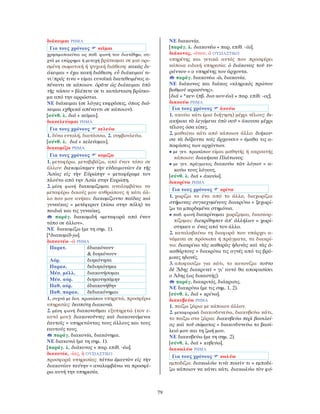 79
διάκειμαι ΡΗΜΑ
Για τους χρόνους κεῖμαι
χρησιμοποιείται ως παθ. φωνή του διατίθημι, συ-
χνά με επίρρημα ή μετοχή βρίσκομαι σε μια ορι-
σμένη σωματική ή ψυχική διάθεση: κακῶς δι-
άκειμαι = έχω κακή διάθεση. εὖ διάκειμαί τι-
νι/πρός τινα = είμαι ευνοϊκά διατεθειμένος α-
πέναντι σε κάποιον. ὁρᾶτε ὡς διάκειμαι ὑπὸ
τῆς νόσου = βλέπετε σε τι κατάσταση βρίσκο-
μα από την αρρώστια.
ΝΕ διάκειμαι (σε λόγιες εκφράσεις, όπως διά-
κειμαι εχθρικά απέναντι σε κάποιον).
[σύνθ. λ. διά + κεῖμαι].
διακελεύομαι ΡΗΜΑ
Για τους χρόνους κελεύω
1. δίνω εντολή, διατάσσω, 2. συμβουλεύω.
[σύνθ. λ. διά + κελεύομαι].
διακομίζω ΡΗΜΑ
Για τους χρόνους κομίζω
1. μεταφέρω, μεταβιβάζω, από έναν τόπο σε
άλλον: διεκομίσαμεν τὴν εὐδαιμονίαν ἐκ τῆς
Ἀσίας εἰς τὴν Εὐρώπην = μεταφέραμε τον
πλούτο από την Ασία στην Ευρώπη.
2. μέση φωνή διακομίζομαι αναλαμβάνω να
μεταφέρω δικούς μου ανθρώπους ή κάτι άλ-
λο που μου ανήκει: διεκομίζοντο παῖδας καὶ
γυναῖκας = μετέφεραν (πίσω στην πόλη) τα
παιδιά και τις γυναίκες.
παράγ. διακομιδή «μεταφορά από έναν
τόπο σε άλλον».
ΝΕ διακομίζω (με τη σημ. 1).
[*διακομίδ-jω].
διακονέω -ῶ ΡΗΜΑ
Παρατ. ἐδιακόνουν
& διηκόνουν
Αόρ. διηκόνησα
Παρακ. δεδιηκόνηκα
Μέσ. μέλλ. διακονήσομαι
Μέσ. αόρ. διηκονησάμην
Παθ. αόρ. ἐδιακονήθην
Παθ. παρακ. δεδιακόνημαι
1. συχνά με δοτ. προσώπου υπηρετώ, προσφέρω
υπηρεσίες: δεσπότῃ διακονῶ.
2. μέση φωνή διακονοῦμαι εξυπηρετώ (τον ε-
αυτό μου): διακονοῦντες καὶ διακονούμενοι
ἑαυτοῖς = υπηρετώντας τους άλλους και τους
εαυτούς τους.
παράγ. διακονία, διακόνημα.
ΝΕ διακονώ (με τη σημ. 1).
[παράγ. λ. διάκονος + παρ. επίθ. -έω].
διακονία, -ίας, ἡ ΟΥΣΙΑΣΤΙΚΟ
προσφορά υπηρεσίας: τάττω ἐμαυτὸν εἰς τὴν
διακονίαν ταύτην = αναλαμβάνω να προσφέ-
ρω αυτή την υπηρεσία.
ΝΕ διακονία.
[παράγ. λ. διακονέω + παρ. επίθ. -ία].
διάκονος, -όνου, ὁ ΟΥΣΙΑΣΤΙΚΟ
υπηρέτης και γενικά αυτός που προσφέρει
κάποια ειδική υπηρεσία: ὁ διάκονος τοῦ τυ-
ράννου = ο υπηρέτης του άρχοντα.
παράγ. διακονέω -ῶ, διακονία.
ΝΕ διάκονος και διάκος «κληρικός πρώτου
βαθμού ιεροσύνης».
[διά + *κεν- (πβ. δια-κον-έω) + παρ. επίθ. -ος].
διακούω ΡΗΜΑ
Για τους χρόνους ἀκούω
1. ακούω κάτι (μια διήγηση) μέχρι τέλους: δι-
ακήκοα τὰ λεγόμενα ὑπὸ σοῦ = άκουσα μέχρι
τέλους όσα είπες.
2. μαθαίνω κάτι από κάποιον άλλο: διήκου-
σα τὰ δόξαντα τοῖς ἄρχουσιν = έμαθα τις α-
ποφάσεις των αρχόντων.
• με γεν. προσώπου είμαι μαθητής ή ακροατής
κάποιου: διακήκοα Πλάτωνος.
• με γεν. πράγματος διακούω τῶν λόγων = α-
κούω τους λόγους.
[σύνθ. λ. διά + ἀκούω].
διακρίνω ΡΗΜΑ
Για τους χρόνους κρίνω
1. χωρίζω το ένα από το άλλο, διαχωρίζω:
στήμονας συγκεχυμένους διακρίνω = ξεχωρί-
ζω τα μπερδεμένα στημόνια.
• παθ. φωνή διακρίνομαι χωρίζομαι, διασκορ-
πίζομαι: διεκρίθησαν ἀπ’ ἀλλήλων = χωρί-
στηκαν ο ένας από τον άλλο.
2. καταλαβαίνω τη διαφορά που υπάρχει α-
νάμεσα σε πρόσωπα ή πράγματα, τα διακρί-
νω: διακρίνω τὰς καθαρὰς ἡδονὰς καὶ τὰς ἀ-
καθάρτους = διακρίνω τις αγνές από τις βρό-
μικες ηδονές.
3. αποφασίζω για κάτι, το κανονίζω: τοῦτο
δὲ ᾍδης διακρινεῖ = γι’ αυτό θα αποφασίσει
ο Άδης (ως δικαστής).
παράγ. διακριτός, διάκρισις.
ΝΕ διακρίνω (με τις σημ. 1, 2).
[σύνθ. λ. διά + κρίνω].
διακυβεύω ΡΗΜΑ
1. παίζω ζάρια με κάποιον άλλον.
2. μεταφορικά διακινδυνεύω, διακυβεύω κάτι,
το παίζω στα ζάρια: διακυβεύω περὶ βασιλεί-
ας καὶ τοῦ σώματος = διακινδυνεύω το βασί-
λειό μου και τη ζωή μου.
ΝΕ διακυβεύω (με τη σημ. 2).
[σύνθ. λ. διά + κυβεύω].
διακωλύω ΡΗΜΑ
Για τους χρόνους κωλύω
εμποδίζω: διακωλύω τινὰ ποιεῖν τι = εμποδί-
ζω κάποιον να κάνει κάτι. διακωλύω τὸν φό-
 