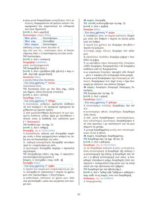 81
• μέση φωνή διαμερίζομαι μοιράζομαι κάτι με
άλλους: διεμερίσαντο τὰ ἱμάτια αὐτοῦ = δι-
αμοίρασαν (οι στρατιώτες) τα ενδύματά
του (του Χριστού).
[σύνθ. λ. διά + μερίζω].
διανοέομαι -οῦμαι ΡΗΜΑ
Μέσ. μέλλ. διανοήσομαι
Μέσ. αόρ. διενοήθην
Μέσ. παρακ. διανενόημαι
σπάνιος ο ενεργ. ενεστ. διανοέω -ῶ
έχω στο νου να..., σκέπτομαι κάτι: τί διανο-
ούμενος εἶπε; = τι σκεπτόμενος το είπε αυτό;
ΝΕ διανοούμαι.
[σύνθ. λ. διά + νοέομαι].
διαρρήδην ΕΠΙΡΡΗΜΑ
ρητά, κατηγορηματικά.
ΝΕ διαρρήδην (λόγ.).
[σύνθ. λ. διά + ῥη-θῆναι (πβ. ῥῆ-σις) + παρ. ε-
πίθ. -δην (πβ. τροχά-δην)].
διατάττω ΡΗΜΑ
ο κοινός τύπος είναι διατάσσω
Για τους χρόνους τάττω
τακτοποιώ κάτι.
ΝΕ διατάσσω (λόγ. με την ίδια σημ., αλλά
και δημοτ. «δίνω διαταγή, εντολή»).
[σύνθ. λ. διά + τάττω].
διατίθημι ΡΗΜΑ
Για τους χρόνους τίθημι
1. τακτοποιώ, ρυθμίζω: κράτιστα διέθεσαν
τὰ τοῦ πολέμου = τα πολεμικά πράγματα τα
ρύθμισαν με άριστο τρόπο.
2. παθ. φωνή διατίθεμαι βρίσκομαι σε μια ορι-
σμένη διάθεση: οὕτως πρός με διατίθεται =
τέτοια είναι η διάθεσή του απέναντί μου
( διάκειμαι).
ΝΕ διαθέτω (με τη σημ. 1).
[σύνθ. λ. διά + τίθημι].
διατριβή, -ῆς, ἡ ΟΥΣΙΑΣΤΙΚΟ
1. διασκέδαση: γέλωτα καὶ διατριβὴν παρέ-
χω τινός = δίνω αφορμή (στον κόσμο) να γε-
λά και να διασκεδάζει για κάτι.
2. σοβαρή απασχόληση: διατριβὴν ποιοῦμαι
περί τι = ασχολούμαι με κάτι.
3. αργοπορία: διατριβὴν παρέχω = προκαλώ
αργοπορία.
ΝΕ διατριβή (με επέκτ. της σημ. 2 «πρωτότυ-
πη επιστημονική εργασία»).
[παράγ. λ. διατρίβω + παρ. επίθ. -ή].
διατρίβω ΡΗΜΑ
Για τους χρόνους τρίβω
1. περνώ τον καιρό μου ασχολούμενος με κά-
τι: διατρίβω ἐν γυμνασίοις = περνώ το χρόνο
μου στα γυμναστήρια. = διαγίγνομαι.
2. καθυστερώ, σπαταλώ το χρόνο μου: λέγε
καὶ μὴ διάτριβε = μίλα και μη χάνεις τον και-
ρό σου.
παράγ. διατριβή.
ΝΕ (σύνθ.) ενδιατρίβω (με τη σημ. 1).
[σύνθ. λ. διά + τρίβω].
διαφέρω ΡΗΜΑ
Για τους χρόνους φέρω
1. διαβιβάζω κάτι, το περνώ απέναντι: διαφέ-
ρω ναῦς τὸν Ἰσθμόν = περνώ τα πλοία μέσα
από τον Ισθμό.
2. περνώ (το χρόνο), ζω: διαφέρω τὸν βίον =
περνώ τη ζωή μου.
3. αντέχω μέχρι τέλους: διαφέρω τὸν πόλε-
μον.
4. εξαπλώνω, διαδίδω: διαφέρω φήμην = δια-
δίδω τη φήμη.
5. ως αμετάβατο είμαι διαφορετικός, διαφέρω:
οὐδὲν διαφέρεις Χαιρεφῶντος = δε διαφέρεις
καθόλου από το Χαιρεφώντα.
• ως απρόσωπο διαφέρει: σμικρὸν οἴει διαφέ-
ρειν; = νομίζεις ότι η διαφορά είναι μικρή;
6. μέση φωνή διαφέρομαι έχω διαφορές με κά-
ποιον: διαφέρομαί τινι περί τινος = έχω δια-
φορές με κάποιον για κάποιο ζήτημα.
παράγ. διαφέρον, διαφορά, διάφορος, δι-
αφόρως.
ΝΕ διαφέρω (με τη σημ. 5).
[σύνθ. λ. διά + φέρω].
διαφθείρω ΡΗΜΑ
Για τους χρόνους φθείρω
1. καταστρέφω εντελώς: διαφθείρω τὴν πό-
λιν.
• καταστρέφω ηθικά, διαφθείρω: διαφθείρω
τοὺς νέους.
2. παθ. φωνή διαφθείρομαι καταστρέφομαι,
(και ειδικότερα), φονεύομαι: διαφθείρομαι ἐ-
πὶ τοῖς ἱματίοις = με σκοτώνουν για να μου
πάρουν τα ρούχα.
3. μετοχή διεφθαρμένος αυτός που καταστρά-
φηκε υλικά ή ηθικά.
παράγ. διαφθορά, διεφθαρμένος.
ΝΕ διαφθείρω (με τη σημ. 1β και 3).
[σύνθ. λ. διά + φθείρω].
διαφθορά, -ᾶς, ἡ ΟΥΣΙΑΣΤΙΚΟ
το να διαφθείρω κάποιον ή κάτι, η υλική ή η-
θική καταστροφή: ἡ διαφθορὰ τῆς πόλεως =
η καταστροφή της πόλης. ἡ διαφθορὰ τῶν νέ-
ων = η ηθική καταστροφή των νέων, η δια-
φθορά. ἐπολέμουν μέχρι διαφθορᾶς (τῶν πο-
λεμίων) = πολεμούσαν (όχι μόνο για τη νίκη)
αλλά για την εξόντωση των εχθρών.
ΝΕ διαφθορά (με την ηθική σημ.).
[σύνθ. λ. διά + *φθορ- (πβ. *φθέρ-jω > φθείρω) +
παρ. επίθ. -ὰ ως παράγ. ουσ. του διαφθείρω].
διάφορος, -ος, -ον ΕΠΙΘΕΤΟ
1. διαφορετικός.
 