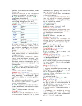 85
δική μας ηλικία κάποιες πεποιθήσεις για τη
δικαιοσύνη.
2. ψήφισμα, απόφαση: τὰ τῶν Ἀμφικτυόνων
δόγματα = οι αποφάσεις των Αμφικτυόνων.
παράγ. δογματικός, δογματίζω, σύνθ. δο-
γματοποιέω, δογματολογία.
ΝΕ δόγμα στη φράση τα δόγματα της Εκκλη-
σίας (με σημ. παραπλήσια προς την 1).
[παράγ. λ. *δογ- (πβ. δοκέω -ῶ) + παρ. επίθ. -μα].
δοκέω -ῶ ΡΗΜΑ
Παρατ. ἐδόκουν
Μέλλ. δόξω
Αόρ. ἔδοξα
& ως απρόσωπο
Ενεστ. δοκεῖ
Παρατ. ἐδόκει
Μέλλ. δόξει
Αόρ. ἔδοξε
Παρακ. δέδοκται
& δεδογμένον ἐστί
Υπερσ. ἐδέδοκτο
1. νομίζω, υποθέτω, φαντάζομαι: ἔδοξα ἀ-
κοῦσαι ὄνομα αὐτῷ εἶναι Ἀγάθωνα = νομίζω
πως άκουσα ότι το όνομά του ήταν Αγάθων.
2. δοκῶ μοι α. νομίζω. β. είμαι αποφασισμέ-
νος να...
3. φαίνομαι, θεωρούμαι, δίνω την εντύπωση:
δοκεῖ ἐπαίνου ἄξιος εἶναι = θεωρείται ότι εί-
ναι άξιος επαίνου.
4. ως απρόσωπο δοκεῖ φαίνεται καλό, αποφα-
σίζεται: ἔδοξε τῇ βουλῇ καὶ τῷ δήμῳ... = απο-
φασίστηκε από τη βουλή και την εκκλησία
του δήμου. ἐδόκει αὐτοῖς ὑπουργεῖν τοῖς Συ-
ρακουσίοις = αποφάσισαν να βοηθούν τους
Συρακουσίους.
παράγ. δόγμα, δόκησις, δόκιμος, δόξα,
σύνθ. ἔνδοξος, παράδοξος, προσδοκία, εὐδό-
κιμος.
[δοκ-έω < *δεκ-, δέχομαι, δέκομαι].
δόκησις, -εως, ἡ ΟΥΣΙΑΣΤΙΚΟ
1. γνώμη, εντύπωση: ἡ δόκησις τῆς ἀληθείας
μόλις βεβαιοῦται = η εντύπωση ότι ο ομιλη-
τής λέει την αλήθεια με δυσκολία εμπεδώνε-
ται.
2. η καλή φήμη: καταλείπω δόκησιν ἰσχύος
καὶ συνέσεως = αφήνω την καλή φήμη του ι-
σχυρού και του συνετού.
σύνθ. δοκησίσοφος «που έχει την εντύπω-
ση, την ψευδαίσθηση, ότι είναι σοφός», δοκη-
σισοφία.
[παράγ. λ. δοκέω -ῶ + παρ. επίθ. -σις].
δοκιμάζω ΡΗΜΑ
1. υποβάλλω κάτι σε δοκιμασία, για να το ε-
λέγξω: δοκιμάζω τὸν χρυσόν (για να δω τη
γνησιότητά του). δοκιμάζω τοὺς μηνυτάς (ως
προς την αξιοπιστία τους).
2. επιδοκιμάζω, εγκρίνω: νόμοι δοκιμασθέντες
= νόμοι που εγκρίθηκαν.
3. ως πολιτικός όρος εξετάζω την καταλληλό-
τητα ενός πολίτη να αναλάβει ένα αξίωμα:
δοκιμασθεὶς ἀρχέτω = αφού κριθεί κατάλλη-
λος, ας αναλάβει την εξουσία.
παράγ. δοκιμασία.
ΝΕ δοκιμάζω (σημ. 1).
[παράγ. λ. δόκιμος + παρ. επίθ. -άζω].
δοκιμασία, -ίας, ἡ ΟΥΣΙΑΣΤΙΚΟ
εξέταση, δοκιμασία για να διαπιστωθεί η κα-
ταλληλότητα κάποιου προσώπου ή πράγμα-
τος: ἡ δοκιμασία τῶν στρατηγῶν.
ΝΕ δοκιμασία.
[παράγ. λ. δοκιμάζω + παρ. επίθ. -ία].
δόκιμος, -ος, -ον ΕΠΙΘΕΤΟ
πρόσωπο ή πράγμα που δοκιμάστηκε και
κρίθηκε εξαιρετικό, διακεκριμένος: δοκιμώ-
τατος ἐν Ἑλλάδι = πολύ τιμημένος στην Ελ-
λάδα.
ΝΕ δόκιμος (λχ. δόκιμο ύφος).
[παράγ. λ. δοκέω + παρ. επίθ. -ιμος].
δολιχοδρόμος, -ου, ὁ ΟΥΣΙΑΣΤΙΚΟ
αθλητής του δολίχου.
[σύνθ. λ. δόλιχος + *δρομ- (< δραμεῖν, πβ.
δρόμος) + παρ. επίθ. -ος].
δόλιχος, -ίχου, ὁ ΟΥΣΙΑΣΤΙΚΟ
η μεγάλη διαδρομή σε αγώνα δρόμου: δόλι-
χον θέω = τρέχω το δόλιχο.
σύνθ. δολιχοδρόμος.
[από το επίθ. δολιχός «μακρύς» με ανέβασμα
του τόνου δολιχός < *δελεχός (πβ. ἐνδελεχής),
πβ. λατ. longus].
δόλος, -ου, ὁ ΟΥΣΙΑΣΤΙΚΟ
1. δόλωμα για τα ψάρια.
2. τέχνασμα, πανουργία: οὐ κατ’ ἰσχύν... δό-
λῳ δὲ ἐκράτει = δεν υπερίσχυσε με τη δύναμή
του, αλλά με τέχνασμα. = ἀπάτη.
παράγ. δόλιος, δολιεύομαι, σύνθ. δολο-
πλόκος, δολοφόνος.
ΝΕ δόλος (με τη σημ. 2).
[*δόλ-ος, συγγεν. του δέλ-εαρ, λατ. dolus].
δόξα, -ης, ἡ ΟΥΣΙΑΣΤΙΚΟ
1. δοξασία, γνώμη, ιδέα σε αντιδιαστολή, συνή-
θως, προς τη γνῶσιν και την ἐπιστήμην: κατά γε
τὴν ἐμὴν δόξαν = σύμφωνα με τη δική μου
γνώμη. δόξαι ἀληθεῖς καὶ ψευδεῖς.
2. εικασία, υπόθεση: δόξῃ χρῶμαι = μιλώ υ-
ποθετικά.
3. η γνώμη που έχουν οι άλλοι για κάποιον:
ἀνθρώπων δόξαν ἔχει καλήν = έχουν καλή
γνώμη γι’ αυτόν. δόξαν κακὴν ἔλαβον = σχη-
μάτισαν γι’ αυτούς κακή γνώμη.
 