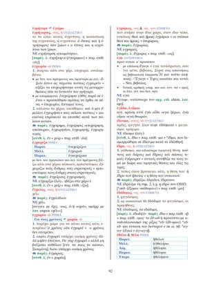 92
ἐγρήγορα ἐγείρω.
ἐγρήγορσις, -εως, ἡ ΟΥΣΙΑΣΤΙΚΟ
το να είναι κανείς άγρυπνος, η κατάσταση
της αγρυπνίας, η αγρύπνια: ὁ ὕπνος καὶ ἡ ἐ-
γρήγορσις τῶν ζῴων = ο ύπνος και η αγρύ-
πνια των ζώων.
ΝΕ εγρήγορση «ετοιμότητα».
[παράγ. λ. ἐγρήγορ-α (ἐγείρομαι) + παρ. επίθ.
-σις].
ἐγχειρέω -ῶ ΡΗΜΑ
1. παίρνω κάτι στο χέρι, επιχειρώ, αναλαμ-
βάνω.
• με δοτ. του πράγματος και αργότερα με αιτ.: ἄ-
ξιόν ἐστιν ὡς τάχιστα τούτοις ἐγχειρεῖν =
αξίζει να επιχειρήσουμε αυτές τις μεταρρυ-
θμίσεις όσο το δυνατόν πιο γρήγορα.
• με απαρέμφατο: ἐνεχείρησα εὐθὺς παρά σε ἰ-
έναι = προσπάθησα αμέσως να έρθω σε σέ-
να. = ἐπιχειρέω, ἅπτομαί τινος.
2. απλώνω τα χέρια, επιτίθεμαι: καὶ ὁ μὲν ἔ-
μελλεν ἐγχειρήσειν ταῖς πόλεσι ταύταις = και
εκείνος επρόκειτο να επιτεθεί κατά των πό-
λεων αυτών.
παράγ. ἐγχείρημα, ἐγχείρησις «επιχείρηση,
απόπειρα», ἐγχειρητέον, ἐγχειρητής, ἐγχειρη-
τικός.
[σύνθ. λ. ἐν + χείρ + παρ. επίθ. -έω].
ἐγχειρίζω ΡΗΜΑ
Παρατ. ἐνεχείριζον
Μέλλ. ἐγχειριῶ
Παρακ. ἐγκεχείρικα
με δοτ. του προσώπου και αιτ. του πράγματος βά-
ζω κάτι στα χέρια κάποιου, εμπιστεύομαι: ἐγ-
χειρίζω τοὺς ἄνδρας τοῖς στρατηγοῖς = εμπι-
στεύομαι τους άνδρες στους στρατηγούς.
παράγ. ἐγχείρισις, ἐγχειρισμός.
ΝΕ εγχειρίζω (λόγ., «βάζω στο χέρι»).
[σύνθ. λ. ἐν + χείρ + παρ. επίθ. -ίζω].
ἔγχελυς, -εως, ἡ ΟΥΣΙΑΣΤΙΚΟ
χέλι.
παράγ. ἐγχελύδιον.
ΝΕ χέλι.
[συγγεν. με ἔχις, -εως, ὁ/ἡ «οχιά», ομόρρ. με
λατ. anguis «χέλι»].
ἐγχωρέω -ῶ ΡΗΜΑ
Για τους χρόνους χωρέω -ῶ
1. παρέχω χώρο για να κάνει κανείς κάτι, ε-
πιτρέπω: ὁ χρόνος οὐκ ἐγχωρεῖ = ο χρόνος
δεν επιτρέπει.
2. απρόσ. ἐγχωρεῖ υπάρχει ακόμη χρόνος: ἀλ-
λὰ μηδὲν ἐπείγου, ἔτι γὰρ ἐγχωρεῖ = αλλά μη
βιάζεσαι καθόλου [ενν. να πιεις το κώνειο,
Σωκράτη], διότι υπάρχει ακόμη χρόνος.
παράγ. ἐγχώριος.
[σύνθ. λ. ἐν + χωρέω].
ἐγχώριος, -ιος & -ία, -ιον ΕΠΙΘΕΤΟ
που ανήκει στην ίδια χώρα, στον ίδιο τόπο,
εντόπιος: θεοὶ καὶ ἥρωες ἐγχώριοι = οι ντόπιοι
θεοί και ήρωες. = ἐπιχώριος.
παράγ. ἐγχωρίως.
ΝΕ εγχώριος.
[παράγ. λ. ἔγχωρος + παρ. επίθ. -ιος].
ἐγὼ ΑΝΤΩΝΥΜΙΑ
προσ. αντων. α´ προσώπου
• με επίταση ἔγωγε = εγώ τουλάχιστον, όσο
για μένα, βεβαίως. Συχνά στις απαντήσεις
ως βεβαιωτική έκφραση:῏Η καὶ τοῦτο ἀκή-
κοας; –Ἔγωγε = Έχεις ακούσει και αυτό;
– Ναι, βεβαίως.
• δυϊκός αριθμός ονομ. και αιτ. αττ. νώ = εμείς
οι δύο, γεν. και δοτ. νῷν.
ΝΕ εγώ.
[*εγωμ-, αντίστοιχο του αρχ. ινδ. ahám, λατ.
egō].
ἐγᾦδα, ἐγᾦμαι
αττ. κράση αντί ἐγὼ οἶδα «εγώ ξέρω», ἐγὼ
οἶμαι «εγώ θεωρώ».
ἔδεσμα, -ατος, τὸ ΟΥΣΙΑΣΤΙΚΟ
κρέας, φαγητό. Στον πληθ. ἐδέσματα = φαγώ-
σιμα, τρόφιμα.
ΝΕ έδεσμα (λόγ.)
[σύνθ. λ. ἔδω + παρ. επίθ. -μα > *ἔδμα, που δι-
αμορφώθηκε σε ἔδεσ-μα κατά το ἐδέσθην].
ἕδρα, -ας, ἡ ΟΥΣΙΑΣΤΙΚΟ
1. κάθισμα, και ειδικότερα τιμητική θέση: τού-
τους καὶ δώροις καὶ ἕδραις καὶ πάσαις τι-
μαῖς ἐγέραιρεν = αυτούς συνήθιζε να τους τι-
μά με δώρα και τιμητικές θέσεις και όλες τις
τιμές.
2. τόπος όπου βρίσκεται κάτι, η θέση του: ἡ
ἕδρα τοῦ ἥπατος = η θέση του συκωτιού.
παράγ. ἑδράζω, ἑδραῖον, ἕδρανον.
ΝΕ έδρα (με τη σημ. 2, λ.χ. η έδρα του ΟΗΕ).
[*σεδ- (ἕζομαι «κάθομαι») + παρ. επίθ. -ρα].
ἐδώδιμος, -ος, -ον ΕΠΙΘΕΤΟ
1. φαγώσιμος.
2. ως ουσιαστικό τὰ ἐδώδιμα τα φαγώσιμα, οι
προμήθειες.
ΝΕ εδώδιμος, τα εδώδιμα.
[παράγ. λ. ἐδωδή (< παράγ. ἔδω + παρ. επίθ. -ή)
+ παρ. επίθ. -ιμος· το ἐδ-ωδ-ὴ προκύπτει με α-
ναδιπλασιασμό της ρίζας *εδ- (ἔδ-ομαι): *εδ-
εδ- και έκταση του δεύτερου ε σε ω, πβ. *αγ-
αγ- (ἄγω) > ἀγ-ωγ-ή].
ἐθέλω & θέλω ΡΗΜΑ
Παρατ. ἤθελον
Μέλλ. (ἐ)θελήσω
Αόρ. ἠθέλησα
Παρακ. ἠθέληκα
Υπερσ. ἠθελήκειν
 
