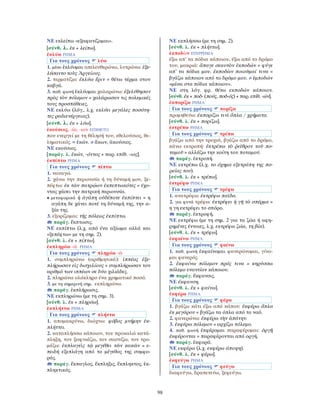 98
ΝΕ εκλείπω «εξαφανίζομαι».
[σύνθ. λ. ἐκ + λείπω].
ἐκλύω ΡΗΜΑ
Για τους χρόνους λύω
1. μέσο ἐκλύομαι απελευθερώνω, λυτρώνω: ἐξε-
λύσαντο τοὺς Ἀργείους.
2. τερματίζω: ἐκλύω ἔριν = θέτω τέρμα στον
καβγά.
3. παθ. φωνή ἐκλύομαι χαλαρώνω: ἐξελύθησαν
πρὸς τὸν πόλεμον = χαλάρωσαν τις πολεμικές
τους προσπάθειες.
ΝΕ εκλύω (λόγ., λ.χ. εκλύει μεγάλες ποσότη-
τες ραδιενέργειας).
[σύνθ. λ. ἐκ + λύω].
ἑκούσιος, -ία, -ιον ΕΠΙΘΕΤΟ
που ενεργεί με τη θέλησή του, εθελούσιος, θε-
ληματικός. = ἑκών. ≠ ἄκων, ἀκούσιος.
ΝΕ εκούσιος.
[παράγ. λ. ἑκών, -όντος + παρ. επίθ. -ιος].
ἐκπίπτω ΡΗΜΑ
Για τους χρόνους πίπτω
1. ναυαγώ.
2. χάνω την περιουσία ή τη δύναμή μου, ξε-
πέφτω: ἐκ τῶν πατρῴων ἐκπεπτωκότες = έχο-
ντας χάσει την πατρική περιουσία.
• μεταφορικά ἡ ἀγάπη οὐδέποτε ἐκπίπτει = η
αγάπη δε χάνει ποτέ τη δύναμή της, την α-
ξία της.
3. εξορίζομαι: τῆς πόλεως ἐκπίπτω.
παράγ. ἔκπτωσις.
ΝΕ εκπίπτω (λ.χ. από ένα αξίωμα αλλά και
«ξεπέφτω» με τη σημ. 2).
[σύνθ. λ. ἐκ + πίπτω].
ἐκπληρόω -ῶ ΡΗΜΑ
Για τους χρόνους πληρόω -ῶ
1. συμπληρώνω (αριθμητικά): ἱππέας ἐξε-
πλήρωσαν εἰς δισχιλίους = συμπλήρωσαν τον
αριθμό των ιππέων σε δύο χιλιάδες.
2. πληρώνω ολόκληρο ένα χρηματικό ποσό.
3. με τη σημερινή σημ. εκπληρώνω.
παράγ. ἐκπλήρωσις.
ΝΕ εκπληρώνω (με τη σημ. 3).
[σύνθ. λ. ἐκ + πληρόω].
ἐκπλήττω ΡΗΜΑ
Για τους χρόνους πλήττω
1. απομακρύνω, διώχνω: φόβος μνήμην ἐκ-
πλήττει.
2. καταπλήσσω κάποιον, του προκαλώ κατά-
πληξη, τον ξαφνιάζω, τον σαστίζω, τον τρο-
μάζω: ἐκπλαγεὶς τῷ μεγέθει τῶν κακῶν = ε-
πειδή εξεπλάγη από το μέγεθος της συμφο-
ράς.
παράγ. ἔκπαγλος, ἔκπληξις, ἔκπληκτος, ἐκ-
πληκτικός.
ΝΕ εκπλήσσω (με τη σημ. 2).
[σύνθ. λ. ἐκ + πλήττω].
ἐκποδὼν ΕΠΙΡΡΗΜΑ
έξω απ’ τα πόδια κάποιου, έξω από το δρόμο
του, μακριά: ἄπαγε σεαυτὸν ἐκποδών = φύγε
απ’ τα πόδια μου. ἐκποδὼν ποιοῦμαί τινα =
βγάζω κάποιον από το δρόμο μου. ≠ ἐμποδών
«μέσα στα πόδια κάποιου».
ΝΕ στη λόγ. φρ. θέτω εκποδών κάποιον.
[σύνθ. ἐκ + ποδ- (πούς, ποδ-ός) + παρ. επίθ. -ών].
ἐκπορίζω ΡΗΜΑ
Για τους χρόνους πορίζω
προμηθεύω: ἐκπορίζω τινὶ ὅπλα / χρήματα.
[σύνθ. λ. ἐκ + πορίζω].
ἐκτρέπω ΡΗΜΑ
Για τους χρόνους τρέπω
βγάζω από την τροχιά, βγάζω από το δρόμο,
κάνω εκτροπή: ἐκτρέπω τὸ ῥεῖθρον τοῦ πο-
ταμοῦ = αλλάζω την κοίτη του ποταμού.
παράγ. ἐκτροπή.
ΝΕ εκτρέπω (λ.χ. το όχημα εξετράπη της πο-
ρείας του).
[σύνθ. λ. ἐκ + τρέπω].
ἐκτρέφω ΡΗΜΑ
Για τους χρόνους τρέφω
1. ανατρέφω: ἐκτρέφω παῖδα.
2. για φυτά τρέφω: ἐκτρέφει ἡ γῆ τὸ σπέρμα =
η γη εκτρέφει το σπόρο.
παράγ. ἐκτροφή.
ΝΕ εκτρέφω (με τη σημ. 2 για τα ζώα ή αφη-
ρημένες έννοιες, λ.χ. εκτρέφω ζώα, τη βία).
[σύνθ. λ. ἐκ + τρέφω].
ἐκφαίνω ΡΗΜΑ
Για τους χρόνους φαίνω
1. παθ. φωνή ἐκφαίνομαι φανερώνομαι, γίνο-
μαι φανερός.
2. ἐκφαίνω πόλεμον πρός τινα = κηρύσσω
πόλεμο εναντίον κάποιου.
παράγ. ἔκφανσις.
ΝΕ έκφανση.
[σύνθ. λ. ἐκ + φαίνω].
ἐκφέρω ΡΗΜΑ
Για τους χρόνους φέρω
1. βγάζω κάτι έξω από κάπου: ἐκφέρω ὅπλα
ἐκ μεγάρου = βγάζω τα όπλα από το ναό.
2. φανερώνω: ἐκφέρω τὴν ἀπάτην.
3. ἐκφέρω πόλεμον = αρχίζω πόλεμο.
4. παθ. φωνή ἐκφέρομαι παραφέρομαι: ὀργῇ
ἐκφέρονται = παραφέρονται από οργή.
παράγ. ἐκφορά.
ΝΕ εκφέρω (λ.χ. εκφέρω άποψη).
[σύνθ. λ. ἐκ + φέρω].
ἐκφεύγω ΡΗΜΑ
Για τους χρόνους φεύγω
διαφεύγω, δραπετεύω, ξεφεύγω.
 