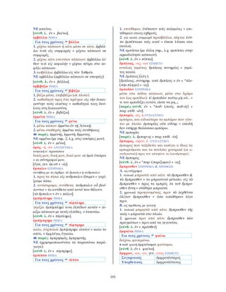 101
ΝΕ μπαίνω.
[σύνθ. λ. ἐν + βαίνω].
ἐμβάλλω ΡΗΜΑ
Για τους χρόνους βάλλω
1. ρίχνω κάποιον ή κάτι μέσα σε κάτι: ἐμβάλ-
λω τινὰ εἰς συμφοράς = ρίχνω κάποιον σε
συμφορές.
2. ρίχνω κάτι εναντίον κάποιου: ἐμβάλλω λί-
θον τινὶ εἰς κεφαλήν = ρίχνω πέτρα στο κε-
φάλι κάποιου.
3. εισβάλλω: ἐμβάλλω εἰς τὸν ᾿Ισθμόν.
ΝΕ εμβάλλω (εμβάλλω κάποιον σε υποψίες).
[σύνθ. λ. ἐν + βάλλω].
ἐμβιβάζω ΡΗΜΑ
Για τους χρόνους βιβάζω
1. βάζω μέσα, επιβιβάζω (σε πλοίο).
2. καθοδηγώ προς ένα πράγμα: εἰς τὴν δικαι-
οσύνην τοὺς οἰκέτας = καθοδηγώ τους δού-
λους στη δικαιοσύνη.
[σύνθ. λ. ἐν + βιβάζω].
ἐμμένω ΡΗΜΑ
Για τους χρόνους μένω
1. μένω κάπου: ἐμμένω ἐν τῇ Ἀττικῇ.
2. μένω σταθερός: ἐμμένω ταῖς συνθήκαις.
παράγ. ἐμμενής, ἐμμονή, ἔμμονος.
ΝΕ εμμένω (με σημ. 2, λ.χ. στις απόψεις μου).
[σύνθ. λ. ἐν + μένω].
ἐμός, -ή, -ὸν ΑΝΤΩΝΥΜΙΑ
κτητική α´ προσώπου
δικός μου, δική μου, δικό μου: οἱ ἐμοὶ ἑταῖροι
= οι σύντροφοί μου.
[ἐγώ, γεν. ἐμ-οῦ + -ός].
ἔμπαλιν ΕΠΙΡΡΗΜΑ
συνήθως με το άρθρο: τὸ ἔμπαλιν ή τοὔμπαλιν
1. προς τα πίσω: εἰς τοὔμπαλιν ἄπιμεν = γυρί-
ζουμε πίσω.
2. αντίστροφα, αντίθετα: τοὔμπαλιν οὗ βού-
λονται = το αντίθετο από αυτό που θέλουν.
[τὸ ἔμπαλιν < ἐν + πάλιν].
ἐμπίμπλημι ΡΗΜΑ
Για τους χρόνους πίμπλημι
γεμίζω: ἐμπίμπλημί τινα ἐλπίδων κενῶν = γε-
μίζω κάποιον με κενές ελπίδες. ≠ ἐκκενόω.
[σύνθ. λ. ἐν + πίμπλημι].
ἐμπίμπρημι ΡΗΜΑ
Για τους χρόνους πίμπρημι
καίω, πυρπολώ: ἐμπίμπρημι οἰκίαν = καίω το
σπίτι. = ἐμφλέγω, ἐγκαίω.
παράγ. ἐμπρησμός, ἐμπρηστής.
ΝΕ (χρησιμοποιούνται τα παραπάνω παρά-
γωγα).
[σύνθ. λ. ἐν + πίμπρημι].
ἐμπίπτω ΡΗΜΑ
Για τους χρόνους πίπτω
1. επιτίθεμαι: ἐνέπεσον τοῖς πολεμίοις = επι-
τέθηκαν στους εχθρούς.
2. για κακό, συμφορά προσβάλλω, πέφτω: λύτ-
τα ἐμπέπτωκε τοῖς κυσί = έπεσε λύσσα στα
σκυλιά.
ΝΕ εμπίπτω (με άλλη σημ., λ.χ. εμπίπτει στην
αρμοδιότητα κάποιου).
[σύνθ. λ. ἐν + πίπτω].
ἔμπλεως, -ως, -ων ΕΠΙΘΕΤΟ
εντελώς γεμάτος: ἔμπλεως πονηρίας = γεμά-
τος κακία.
ΝΕ έμπλεος (λόγ.).
[ἔμπλεως, συνηρημ. από ἔμπλεος < ἐν + *πλε-
(πίμ-πλη-μι) + -ος].
ἐμποδὼν ΕΠΙΡΡΗΜΑ
μέσα στα πόδια κάποιου, μέσα στο δρόμο
του (ως εμπόδιο): τί ἐμποδὼν τούτῳ μὴ οὐ... =
τι τον εμποδίζει αυτόν, ώστε να μη...;
[παράγ./σύνθ. ἐν + *ποδ- (πούς, ποδ-ός) +
παρ. επίθ. -ών].
ἐμπορία, -ας, ἡ ΟΥΣΙΑΣΤΙΚΟ
εμπόριο, και ειδικότερα το εμπόριο που γίνε-
ται με πλοία: ἐμπορίας οὐκ οὔσης = επειδή
δεν υπήρχε θαλάσσιο εμπόριο.
ΝΕ εμπορία.
[παράγ. λ. ἔμπορ-ος + παρ. επίθ. -ία].
ἔμπορος, -όρου, ὁ ΟΥΣΙΑΣΤΙΚΟ
έμπορος που ταξιδεύει και εισάγει ο ίδιος τα
εμπορεύματα και τα πουλάει χοντρικά (σε α-
ντιδιαστολή προς τον κάπηλον, το λιανέμπορα).
ΝΕ έμπορος.
[σύνθ. λ. ἐν + *πορ- (πορίζομαι) + -ος].
ἔμπροσθεν ΕΠΙΡΡΗΜΑ & ΠΡΟΘΕΣΗ
Α. ως επίρρημα
1. τοπικά μπροστά από κάτι: τὸ ἔμπροσθεν &
τὰ ἔμπροσθεν = το μπροστινό μέτωπο. εἰς τὸ
ἔμπροσθεν = προς τα εμπρός. ἐκ τοῦ ἔμπρο-
σθεν ἔστη = στάθηκε μπροστά.
2. χρονικά προηγουμένως, πριν: τὰ λεχθέντα
ὀλίγον ἔμπροσθεν = όσα ειπώθηκαν λίγο
πριν.
Β. ως πρόθεση, με γενική
1. τοπικά μπροστά από κάτι: ἔμπροσθεν τῆς
νεώς = μπροστά στο πλοίο.
2. χρονικά πριν από κάτι: ἔμπροσθεν τῶν
πραγμάτων = πριν από τα γεγονότα.
[σύνθ. λ. ἐν + πρόσθεν].
ἐμφαίνω ΡΗΜΑ
Για τους χρόνους φαίνω
δείχνω, φανερώνω.
• παθ. φωνή ἐμφαίνομαι φαίνομαι.
[σύνθ. λ. ἐν + φαίνω].
ἔμφρων, -ων, -ον, γεν. -ονος ΕΠΙΘΕΤΟ
Συγκριτικός ἐμφρονέστερος
Υπερθετικός ἐμφρονέστατος
 