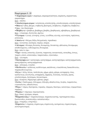 Παράγραφοι 9 - 13
• Άκροάομαι-ώμαι > ακρόαμα, ακροαματικότητα, ακρόαση, ακροαστικά,
ακροατήριο.
Συν. : ακούω.
• Άπολογέομαι-ουμαι > απολογία, απολογητής, απολογητικός, απολογητικά.
• Βιόω-ώ > βίος, βίωμα, επιβίωση, βιώσιμος, αναβιώνω, συμβιώνω, διαβιώνω.
• Συν. : ζώ, διαιτώμαι.
• Βοηθέω-ώ > βοήθεια, βοήθημα, βοηθός, βοηθητικός, αβοήθητος, βοηθητικά.
Συν. : επικουρώ, λυσιτελώ, άμύνω.
• Γίγνομαι > γενιά, γέννηση, γένος, γενέθλια, αγενής, αγέννητος, πρόγονος,
απόγονος
• Δοκέω-ώ > δόγμα, δόξα, δογματικός, προσδοκώ.
Συν.: γιγνώσκω, ηγούμαι, νομίζω, οίομαι.
• Δύναμαι > δύναμη, δυνατός, δυναμίτης, δυνάστης, αδύνατος, δυνάμωμα,
αποδυναμώνω, ενδυναμώνω, δυναμικά.
Συν.: οιός τε είμι..
• Ειμί > ουσία, απουσία, εξουσία, παρουσία, ουσιαστικός, ουσιώδης, όντως,
παρών, απών, απουσιάζω, παρουσιάζω, εξουσιάζω.
Συν. : γίγνομαι.
• Κατηγορέω-ώ > κατηγορία, κατηγόρημα, κατηγορητήριο, κατηγορηματικός,
κατηγορητέος, κατηγορηματικά.
Συν. : αίτιώμαι, εγκαλώ.
• Κινδυνεύω > κίνδυνος, κινδύνευμα, ακίνδυνος, επικίνδυνος, διακινδυνεύω,
παρακινδυνευμένος.
•Λέγω > λέξη, λόγος, πολυλογάς, ρήμα, ρήση, ρήτρα, αντίρρηση, έπος,
καλλιέπεια, ανείπωτος, απόρρητος, άρρητος, λεκτικός, λογικός, ρητός,
απολογούμαι, λογίζομαι, λογικεύομαι.
Συν.: άγορεύω, δημηγορώ, φάσκω, φημί.
•Λείπω > διάλειμμα, έλλειμμα, έλλειψη, αδιάλειπτος, λειψός, παραλείπω,
εγκαταλείπω, αδιαλείπτως.
•Νέμω > νόμος, διανομέας, νομικός, νόμιμος, διανέμω, κατανέμω, νομιμοποιώ,
νομίμως.
•Νομίζω > νόμισμα, νομισματικός.
Συν.: δοκώ, ηγούμαι, οίομαι.
•Παρασκευάζω > παρασκεύασμα, παρασκευαστής, προπαρασκευάζω,
διασκευάζω, ανασκευάζω, κατασκευάζω.
Συν.: ετοιμάζω, εύτρεπίζω.
•Στρατεύω > στρατιά, στράτευμα, στράτευση, εκστρατεία, στρατεύσιμος,
αντιστρατεύομαι.
 