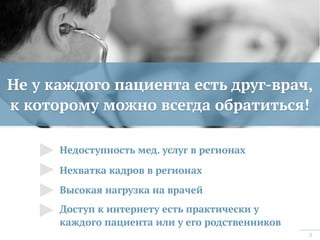 2
Не у каждого пациента есть друг-врач,  
к которому можно всегда обратиться!
Недоступность мед. услуг в регионах
Нехватка кадров в регионах
Высокая нагрузка на врачей
Доступ к интернету есть практически у
каждого пациента или у его родственников
 