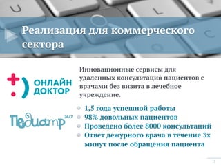 7
Реализация для коммерческого
сектора
Инновационные сервисы для
удаленных консультаций пациентов с
врачами без визита в лечебное
учреждение.
1,5 года успешной работы
98% довольных пациентов
Проведено более 8000 консультаций
Ответ дежурного врача в течение 3х
минут после обращения пациента
 