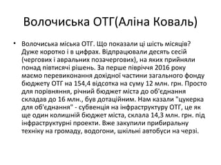 Волочиська ОТГ(Аліна Коваль)
• Волочиська міська ОТГ. Що показали ці шість місяців?
Дуже коротко і в цифрах. Відпрацювали десять сесій
(чергових і авральних позачергових), на яких прийняли
понад півтисячі рішень. За перше півріччя 2016 року
маємо перевиконання дохідної частини загального фонду
бюджету ОТГ на 154,4 відсотка на суму 12 млн. грн. Просто
для порівняння, річний бюджет міста до об'єднання
складав до 16 млн., був дотаційним. Нам казали "цукерка
для об'єднання" - субвенція на інфраструктуру ОТГ, це як
ще один колишній бюджет міста, склала 14,3 млн. грн. під
інфраструктурні проекти. Вже закупили прибиральну
техніку на громаду, водогони, шкільні автобуси на черзі.
 