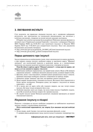 3. ЛІКУВАННЯ ІНСУЛЬТУ
Слід зазначити, що правильне лікування інсульту, яке є запорукою найкращих
результатів, має ґрунтуватися на спеціальних рекомендаціях, що містяться у
клінічних настановах, створених на основі якісних наукових досліджень.
В Україні такі клінічні настанови були розроблені Робочими групами фахівців за
активної участі Української асоціації боротьби з інсультом і затверджені Наказом
МОЗ України №602 від 03.08.2012 (для ішемічного інсульту) та Наказом МОЗ
України №275 від 17.04.2014 (для геморагічного інсульту). Текст цих документів
безкоштовно доступний в Інтернеті:
• http://www.moz.gov.ua/ua/portal/dn_20120803_602.html (ішемічний інсульт)
• http://www.dec.gov.ua/mtd/_gi.html (геморгагічний інсульт).
Перша допомога при інсульті
Інсульт відноситься до невідкладних станів, тому в жодному разі не можна зволікати,
а при перших ознаках інсульту необхідно відразу ж викликати карету "Швидкої
допомоги" для госпіталізації пацієнта в медичний заклад, де є спеціалізоване
відділення для надання медичної допомоги пацієнтам з підозрою на інсульт.
Поки Ви очікуєте приїзду карети "Швидкої допомоги", є кілька простих правил, які
можуть суттєво допомогти хворому з інсультом:
1. Обов'язково необхідно переконатися, що хворий може дихати. Якщо ж Ви виявили
порушення дихання – необхідно звільнити дихальні шляхи, уклавши хворого на бік.
2. Важливо, якщо є така можливість, виміряти рівень артеріального тиску і глюкози.
Отримані показники необхідно записати і повідомити по приїзду лікарів.
3. Повідомте лікаря "швидкої" про ліки, які приймає пацієнт щоденно.
4. Якщо хворий знепритомнів і опинився на підлозі, Ви можете його перемістити в
більш зручне положення. Поширена думка, що хворого з інсультом не можна
пересувати – це міф!
5. Ні в якому разі не варто поїти або годувати хворого, що має гострі ознаки
інсульту. Це може тільки погіршити його стан.
6. Особливо важливо знати для лікаря, час коли стався інсульт. Спробуйте згадати,
коли Ви останній раз бачили хворого без проявів інсульту.
7. Не лікуйте інсульт вдома! Невчасне розпочате лікування призводить до важкої
інвалідизації пацієнта.
Лікування інсульту в лікарні
Пацієнта з підозрою на інсульт необхідно доправити до найближчого медичного
закладу, в якому є спеціалізоване відділення.
Після госпіталізації переконайтеся, що хворому було виконано наступні необхідні
заходи:
1. Огляд лікаря, який з'ясовує стан життєво важливих функцій, а саме:
• вимірює рівень артеріального тиску, частоту пульсу та дихання, температуру тіла;
12 Інформація для всіх, кого це стосується ІНСУЛЬТ
Insult_Info_Block.qxd 22.10.2014 16:01 Page 12
 