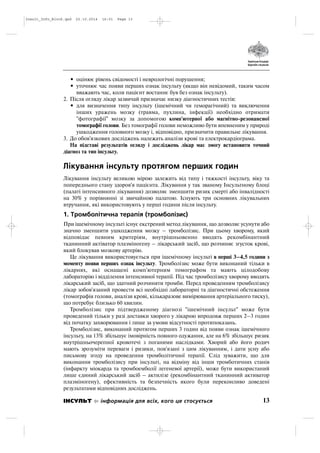 • оцінює рівень свідомості і неврологічні порушення;
• уточнює час появи перших ознак інсульту (якщо він невідомий, таким часом
вважають час, коли пацієнт востаннє був без ознак інсульту).
2. Після огляду лікар зазвичай призначає низку діагностичних тестів:
• для визначення типу інсульту (ішемічний чи геморагічний) та виключення
інших уражень мозку (травма, пухлина, інфекції) необхідно отримати
"фотографії" мозку за допомогою комп'ютерної або магнітно резонансної
томографії голови. Без томографії голови неможливо бути впевненим у природі
ушкодження головного мозку і, відповідно, призначити правильне лікування.
3. До обов'язкових досліджень належать аналізи крові та електрокардіограма.
На підставі результатів огляду і досліджень лікар має змогу встановити точний
діагноз та тип інсульту.
Лікування інсульту протягом перших годин
Лікування інсульту великою мірою залежить від типу і тяжкості інсульту, віку та
попереднього стану здоров'я пацієнта. Лікування у так званому Інсультному блоці
(палаті інтенсивного лікування) дозволяє зменшити ризик смерті або інвалідності
на 30% у порівнянні зі звичайною палатою. Існують три основних лікувальних
втручання, які використовують у перші години після інсульту.
1. Тромболітична терапія (тромболізис)
При ішемічному інсульті існує екстрений метод лікування, що дозволяє усунути або
значно зменшити ушкодження мозку – тромболізис. При цьому хворому, який
відповідає певним критеріям, внутрішньовенно вводять рекомбінантний
тканинний актіватор плазміногену – лікарський засіб, що розчиняє згусток крові,
який блокував мозкову артерію.
Це лікування використовується при ішемічному інсульті в перші 3–4,5 години з
моменту появи перших ознак інсульту. Тромболізис може бути виконаний тільки в
лікарнях, які оснащені комп'ютерним томографом та мають цілодобову
лабораторію і відділення інтенсивної терапії. Під час тромболізису хворому вводять
лікарський засіб, що здатний розчиняти тромби. Перед проведенням тромболізису
лікар зобов'язаний провести всі необхідні лабораторні та діагностичні обстеження
(томографія голови, аналізи крові, кількаразове вимірювання артеріального тиску),
що потребує близько 60 хвилин.
Тромболізис при підтвердженому діагнозі "ішемічний інсульт" може бути
проведений тільки у разі доставки хворого у лікарню впродовж перших 2–3 годин
від початку захворювання і лише за умови відсутності протипоказань.
Тромболізис, виконаний протягом перших 3 годин від появи ознак ішемічного
інсульту, на 13% збільшує імовірність повного одужання, але на 6% збільшує ризик
внутрішньочерепної кровотечі з поганими наслідками. Хворий або його родич
мають зрозуміти переваги і ризики, пов'язані з цим лікуванням, і дати усну або
письмову згоду на проведення тромболітичної терапії. Слід зуважити, що для
виконання тромболізису при інсульті, на відміну від інши тромботичних станів
(інфаркту міокарда та тромбоемболії легеневої артерії), може бути використаний
лише єдиний лікарський засіб – актилізе (рекомбінантний тканинний активатор
плазміногену), ефективність та безпечність якого були переконливо доведені
результатами відповідних досліджень.
13ІНСУЛЬТ інформація для всіх, кого це стосується
Insult_Info_Block.qxd 22.10.2014 16:01 Page 13
 