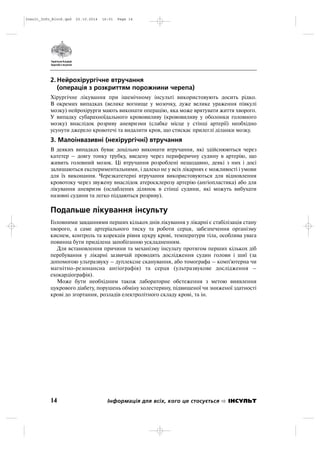 2. Нейрохірургічне втручання
(операція з розкриттям порожнини черепа)
Хірургічне лікування при ішемічному інсульті використовують досить рідко.
В окремих випадках (велике вогнище у мозочку, дуже велике ураження півкулі
мозку) нейрохірурги мають виконати операцію, яка може врятувати життя хворого.
У випадку субарахноїдального крововиливу (крововиливу у оболонки головного
мозку) внаслідок розриву аневризми (слабке місце у стінці артерії) необхідно
усунути джерело кровотечі та видалити кров, що стискає прилеглі діланки мозку.
3. Малоінвазивні (нехірургічні) втручання
В деяких випадках буває доцільно виконати втручання, які здійснюються через
катетер – довгу тонку трубку, введену через периферичну судину в артерію, що
живить головний мозок. Ці втручання розроблені нещодавно, деякі з них і досі
залишаються експериментальними, і далеко не у всіх лікарнях є можливості і умови
для їх виконання. Черезкатетерні втручання використовуються для відновлення
кровотоку через звужену внаслідок атеросклерозу артерію (ангіопластика) або для
лікування аневризм (ослаблених ділянок в стінці судини, які можуть вибухати
назовні судини та легко піддаються розриву).
Подальше лікування інсульту
Головними завданнями перших кількох днів лікування у лікарні є стабілізація стану
хворого, а саме артеріального тиску та роботи серця, забезпечення організму
киснем, контроль та корекція рівня цукру крові, температури тіла, особлива увага
повинна бути приділена запобіганню ускладненням.
Для встановлення причини та механізму інсульту протягом перших кількох діб
перебування у лікарні зазвичай проводять дослідження судин голови і шиї (за
допомогою ультразвуку – дуплексне сканування, або томографа – комп'ютерна чи
магнітно резонансна ангіографія) та серця (ультразвукове дослідження –
ехокардіографія).
Може бути необхідним також лабораторне обстеження з метою виявлення
цукрового діабету, порушень обміну холестерину, підвищеної чи зниженої здатності
крові до згортання, розладів електролітного складу крові, та ін.
14 Інформація для всіх, кого це стосується ІНСУЛЬТ
Insult_Info_Block.qxd 22.10.2014 16:01 Page 14
 