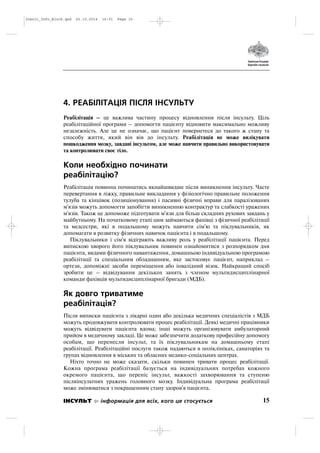 4. РЕАБІЛІТАЦІЯ ПІСЛЯ ІНСУЛЬТУ
Реабілітація – це важлива частину процесу відновлення після інсульту. Ціль
реабілітаційної програми – допомогти пацієнту відновити максимально можливу
незалежність. Але це не означає, що пацієнт повернетеся до такого ж стану та
способу життя, який він вів до інсульту. Реабілітація не може вилікувати
пошкодження мозку, завдані інсультом, але може навчити правильно використовувати
та контролювати своє тіло.
Коли необхідно починати
реабілітацію?
Реабілітація повинна починатись якнайшвидше після виникнення інсульту. Часте
перевертання в ліжку, правильне викладання у фізіологічно правильне положення
тулуба та кінцівок (позиціонування) і пасивні фізичні вправи для паралізованих
м'язів можуть допомогти запобігти виникненню контрактур та слабкості уражених
м'язів. Також це допоможе підготувати м'язи для більш складних рухових завдань у
майбутньому. На початковому етапі цим займаються фахівці з фізичної реабілітації
та медсестри, які в подальшому можуть навчити сім'ю та піклувальників, як
допомагати в розвитку фізичних навичок пацієнта і в подальшому.
Піклувальники і сім'я відіграють важливу роль у реабілітації пацієнта. Перед
випискою хворого його піклувальник повинен ознайомитися з розпорядком дня
пацієнта, видами фізичного навантаження, домашньою індивідуальною програмою
реабілітації та спеціальним обладнанням, яке застосовує пацієнт, наприклад –
ортези, допоміжні засоби переміщення або інвалідний візок. Найкращий спосіб
зробити це – відвідування декількох занять з членом мультидисциплінарної
команди фахівців мультидисциплінарної бригади (МДБ).
Як довго триватиме
реабілітація?
Після виписки пацієнта з лікарні один або декілька медичних спеціалістів з МДБ
можуть продовжувати контролювати процес реабілітації. Деякі медичні працівники
можуть відвідувати пацієнта вдома; інші можуть організовувати амбулаторний
прийом в медичному закладі. Це може забезпечити додаткову професійну допомогу
особам, що перенесли інсульт, та їх піклувальникам на домашньому етапі
реабілітації. Реабілітаційні послуги також надаються в поліклініках, санаторіях та
групах відновлення в міських та обласних медико соціальних центрах.
Ніхто точно не може сказати, скільки повинен тривати процес реабілітації.
Кожна програма реабілітації базується на індивідуальних потребах кожного
окремого пацієнта, що переніс інсульт, важкості захворювання та ступеню
післяінсультних уражень головного мозку. Індивідуальна програма реабілітації
може змінюватися з покращенням стану здоров'я пацієнта.
15ІНСУЛЬТ інформація для всіх, кого це стосується
Insult_Info_Block.qxd 22.10.2014 16:01 Page 15
 