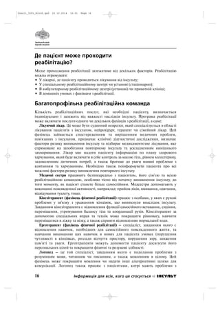 Де пацієнт може проходити
реабілітацію?
Місце проходження реабілітації залежатиме від декількох факторів. Реабілітацію
можна отримувати:
• У лікарні, де пацієнту проводиться лікування від інсульту;
• У спеціальному реабілітаційному центрі чи установі (стаціонарно);
• В амбулаторному реабілітаційному центрі (установі) чи приватній клініці;
• В домашніх умовах з фахівцем з реабілітації.
Багатопрофільна реабілітаційна команда
Кількість реабілітаційних послуг, які необхідні пацієнту, визначається
індивідуально і залежить від важкості наслідків інсульту. Програма реабілітації
може включати послуги одного чи декількох фахівців з реабілітації, а саме:
Лікуючий лікар. Це може бути судинний невролог, який спеціалізується в області
лікування пацієнтів з інсультом, нейрохірург, терапевт чи сімейний лікар. Цей
фахівець займається спостереженням та вирішенням медичних проблем,
пов'язаних з інсультом, призначає клінічні діагностичні дослідження, визначає
фактори ризику виникнення інсульту та підбирає медикаментозне лікування, яке
спрямоване на запобігання повторному інсульту та ускладненням нинішнього
захворювання. Лікар має надати пацієнту інформацію по плану здорового
харчування, який буде включати в себе контроль за масою тіла, рівнем холестерину,
задоволенням дієтичних потреб, а також братиме до уваги наявні проблеми з
ковтанням та харчуванням. Необхідно також поінформувати пацієнта про всі
можливі фактори ризику виникнення повторного інсульту.
Медичні сестри працюють безпосередньо з пацієнтом, його сім'єю та всією
реабілітаційною командою, особливо тісно від початку виникнення інсульту, до
того моменту, як пацієнт станете більш самостійним. Медсестри допомагають у
виконанні повсякденної активності, наприклад: прийом ліків, вмивання, одягання,
відвідування туалету, тощо.
Кінезітерапевт (фахівець фізичної реабілітації) працює з особами, у яких є рухові
проблеми у зв'язку з ураженням кінцівок, що виникнули внаслідок інсульту.
Завданням кінезітерапевта є відновлення функції самосійного вставання, сидіння,
переміщення, утримування балансу тіла та координації рухів. Кінезітерапевт за
допомогою спеціальних вправ та технік може покращити рівновагу, навчити
переміщатися в ліжку та візку, а також сприяти відновленню нормальної ходи.
Ерготерапевт (фахівець фізичної реабілітації) – спеціаліст, завданням якого є
відновлення навичок, необхідних для самостійного повсякденного життя, та
навчання виконанню цих навичок в нових для пацієнта умовах (порушення
чутливості в кінцівках, розлади відчуття простору, порушення зору, зниження
пам'яті та уваги. Ерготерапевти можуть допомогти пацієнту досягнути його
персональних цілей та покращити фізичні та розумові здібності.
Логопед – це той спеціаліст, завданням якого є подолання проблеми з
розумінням мови, читанням чи писанням, а також мовленням в цілому. Цей
фахівець може покращити мовлення чи надати інші альтернативні шляхи для
комунікації. Логопед також працює з пацієнтами, котрі мають проблеми з
16 Інформація для всіх, кого це стосується ІНСУЛЬТ
Insult_Info_Block.qxd 22.10.2014 16:01 Page 16
 