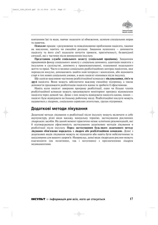 ковтанням їжі та води, навчає подолати ці обмеження, шляхом спеціальних вправ
та навичок.
Психолог працює з розумовими та поведінковими проблемами пацієнта, такими
як мислення, пам'ять чи емоційні розлади. Завдання психолога – допомогти
пацієнту та його сім'ї подолати почуття тривоги, пригніченості, безвихідної
ситуації, які є частими після виникнення інсульту.
Представник служби соціального захисту (соціальний працівник). Завданням
працівників фонду соціального захисту є соціальна допомога, адаптація пацієнта з
інсультом в суспільстві, допомога у працевлаштуванні, плануванні подальшого
життя та праці. Часто в медико соціальних реабілітаційних центрах пацієнтам, яки
перенесли инсульт, допомагають знайти нові інтереси і захоплення, або відновити
старі в тих нових соціальних умовах, в яких пацієнт опинився після інсульту.
Ще однією важливою частиною реабілітаційної команди є піклувальники, сім'я та
друзі пацієнта. Вони можуть забезпечити важливу емоційну підтримку, а також
допомогти продовжити реабілітацію пацієнта вдома та зробити її ефективною.
Навіть коли пацієнт завершив програму реабілітації, один чи більше членів
реабілітаційної команди можуть продовжувати моніторинг прогресу відновлення
пацієнта через деякий час. Деякі з них можуть відвідувати пацієнта вдома, інших –
пацієнт буде відвідувати на їхньому робочому місці. Реабілітаційні послуги можуть
надаватися у лікарнях, соціальних сервісних агентствах, групах підтримки.
Додаткові методи лікування
Додаткові методи лікування в реабілітації після інсульту можуть включати в себе
акупунктуру, різні види масажу, мануальну терапію, застосування рослинних
лікарських засобів. На даний момент практично немає клінічних рекомендацій, які
б підтверджували ефективність застосування додаткових методів лікування в
реабілітації після інсульту. Перед застосуванням будь якого додаткового методу
лікування обов'язково порадьтесь з лікарем або реабілітаційною командою. Деякі з
додаткових видів лікування можуть не підходити або навіть бути небезпечними та
шкідливими для вашого здоров'я. Наприклад, деякі види лікарських рослин можуть
взаємодіяти (як позитивно, так і негативно) з призначеними лікарем
медикаментами.
17ІНСУЛЬТ інформація для всіх, кого це стосується
Insult_Info_Block.qxd 22.10.2014 16:01 Page 17
 