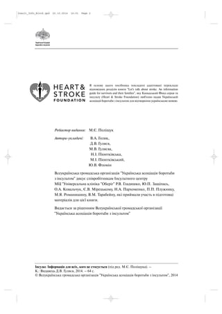 Інсульт. Інформація для всіх, кого це стосується (під ред. М.Є. Поліщука). –
К.: Видавець Д.В. Гуляєв, 2014. – 64 с.
© Всеукраїнська громадська організація "Українська асоціація боротьби з інсультом", 2014
Редактор видання: М.Є. Поліщук
Автори укладачі: В.А. Голик,
Д.В. Гуляєв,
М.В. Гуляєва,
Н.І. Піонтківська,
М.І. Піонтківський,
Ю.В. Фломін
Всеукраїнська громадська організація "Українська асоціація боротьби
з інсультом" дякує співробітникам Інсультного центру
МЦ "Універсальна клініка "Оберіг" Р.В. Гладишко, Ю.П. Защіпась,
О.А. Ковальчук, Є.В. Мірецькому, Н.А. Пархоменко, П.П. Плужнику,
М.Я. Романишину, В.М. Тарабейну, які приймали участь в підготовці
матеріалів для цієї книги.
Видається за рішенням Всеукраїнської громадської організації
"Українська асоціація боротьби з інсультом"
В основу цього посібника покладені адаптовані переклади
відповідних розділів книги "Let's talk about stroke. An information
guide for survivors and their families", яку Канадський Фонд серця та
інсульту (Heart & Stroke Foundation) люб'язно надав Українській
асоціаціі боротьби з інсультом для відтворення українською мовою.
Insult_Info_Block.qxd 22.10.2014 16:01 Page 2
 