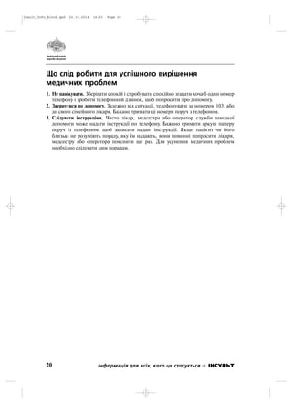 Що слід робити для успішного вирішення
медичних проблем
1. Не панікувати. Зберігати спокій і спробувати спокійно згадати хоча б один номер
телефону і зробити телефонний дзвінок, щоб попросити про допомогу.
2. Звернутися по допомогу. Залежно від ситуації, телефонувати за номером 103, або
до свого сімейного лікаря. Бажано тримати ці номери поруч з телефоном.
3. Слідувати інструкціям. Часто лікар, медсестра або оператор служби швидкої
допомоги може надати інструкції по телефону. Бажано тримати аркуш паперу
поруч із телефоном, щоб записати надані інструкції. Якщо пацієнт чи його
близькі не розуміють пораду, яку їм надають, вони повинні попросити лікаря,
медсестру або оператора пояснити ще раз. Для усунення медичних проблем
необхідно слідувати цим порадам.
20 Інформація для всіх, кого це стосується ІНСУЛЬТ
Insult_Info_Block.qxd 22.10.2014 16:01 Page 20
 
