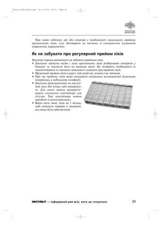 При появі побічних дій або сумнівів у необхідності подальшого прийому
призначених ліків, слід обговорити це питання зі спеціалістом (судинним
неврологом, кардіологом).
Як не забувати про регулярний прийом ліків
Наступні поради допоможуть не забувати приймати ліки:
• Доцільно записати назви і дози призначених ліків розбірливим почерком у
блокнот та покласти його на видному місці. Це позбавить необхідності їх
запам'ятовувати та зменшіть можливість помилок при прийомі ліків.
• Щоденний прийом ліків в один і той самій час згодом стає звичкою.
• Про час прийому ліків може нагадувати спеціально встановлений будильник
(наприклад, у мобільному телефоні).
• Доцільно розкладатиліки на наступ
ний день або кілька днів напередод
ні. Для цього можна використо
вувати спеціальні контейнери для
пігулок. Такі контейнери можна
придбати в аптеці (рисунок).
• Варто мати запас ліків на 1 місяць,
щоб уникнути перерви в лікуванні,
яка може бути небезпечною.
23ІНСУЛЬТ інформація для всіх, кого це стосується
Insult_Info_Block.qxd 22.10.2014 16:01 Page 23
 