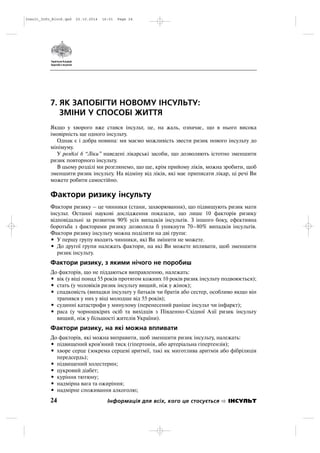 7. ЯК ЗАПОБІГТИ НОВОМУ ІНСУЛЬТУ:
ЗМІНИ У СПОСОБІ ЖИТТЯ
Якщо у хворого вже стався інсульт, це, на жаль, означає, що в нього висока
імовірність ще одного інсульту.
Однак є і добра новина: ми маємо можливість звести ризик нового інсульту до
мінімуму.
У розділі 6 “Ліки” наведені лікарські засоби, що дозволяють істотно зменшити
ризик повторного інсульту.
В цьому розділі ми розглянемо, що ще, крім прийому ліків, можна зробити, щоб
зменшити ризик інсульту. На відміну від ліків, які має приписати лікар, ці речі Ви
можете робити самостійно.
Фактори ризику інсульту
Фактори ризику – це чинники (стани, захворювання), що підвищують ризик мати
інсульт. Останні наукові дослідження показали, що лише 10 факторів ризику
відповідальні за розвиток 90% усіх випадків інсультів. З іншого боку, ефективна
боротьба з факторами ризику дозволила б уникнути 70–80% випадків інсультів.
Фактори ризику інсульту можна поділити на дві групи:
• У першу групу входять чинники, які Ви змінити не можете.
• До другої групи належать фактори, на які Ви можете впливати, щоб зменшити
ризик інсульту.
Фактори ризику, з якими нічого не поробиш
До факторів, що не піддаються виправленню, належать:
• вік (у віці понад 55 років протягом кожних 10 років ризик інсульту подвоюється);
• стать (у чоловіків ризик інсульту вищий, ніж у жінок);
• спадковість (випадки інсульту у батьків чи братів або сестер, особливо якщо він
трапився у них у віці молодше від 55 років);
• судинні катастрофи у минулому (перенесений раніше інсульт чи інфаркт);
• раса (у чорношкірих осіб та вихідців з Південно Східної Азії ризик інсульту
вищий, ніж у більшості жителів України).
Фактори ризику, на які можна впливати
До факторів, які можна виправити, щоб зменшити ризик інсульту, належать:
• підвищений кров'яний тиск (гіпертонія, або артеріальна гіпертензія);
• хворе серце (зокрема серцеві аритмії, такі як миготлива аритмія або фібріляція
передсердь);
• підвищений холестерин;
• цукровий діабет;
• куріння тютюну;
• надмірна вага та ожиріння;
• надмірне споживання алкоголю;
24 Інформація для всіх, кого це стосується ІНСУЛЬТ
Insult_Info_Block.qxd 22.10.2014 16:01 Page 24
 
