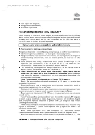 • часті стреси або депресія;
• малорухомий спосіб життя;
• нездорове харчування.
Як запобігти повторному інсульту?
Ризик інсульту, як і багатьох інших хвороб, великою мірою залежить від способу
життя людини. Вчені прийшли до висновку, що здоров'я людини приблизно на 50%
залежить від її способу життя, на 20% – від спадковості, на 20% – від умов життя та
екології, і лише на 10% від медичної допомоги.
Відтак, багато чого можна зробити, щоб запобігти інсульту.
1. Контролюйте свій кров'яний тиск
Артеріальна гіпертензія – головний фактор ризику інсульту, на який ми можемо впливати.
• Кров'яний (артеріальний) тиск – це тиск крові у судинах (артеріях).
• Артеріальний тиск не є незмінним показником, він зменшується і збільшується
протягом доби у залежності від того, що людина робить, що відчуває і як себе
почуває.
• Зміни артеріального тиску у нормальних межах (від 90 до 140 мм рт. ст. для
верхнього, або систолічного, та від 70 до 90 мм рт. ст. для нижнього, або
діастолічного) є природними і не викликають жодних проблем.
• Слід наголосити, що нормальний артеріальний тиск для всіх людей віком 18
років і старше є однаковим – нижче ніж 140/90 мм рт. ст.
• Ніякої "індивідуальної" чи "вікової" норми тиску не існує, норма для всіх дорослих
людей одна, і тиск понад 140/90 мм рт. ст. вважається підвищеним. Якщо кров'яний
тиск часто або постійно є підвищеним, цей стан називають гіпертонією, або
артеріальною гіпертензією.
Увага! Рекомендований артеріальний тиск – близько 120/80 мм рт. ст.
Якщо у Вас виявлений артеріальний тиск вищий за 130 мм рт. ст., почніть його
вимірювати регулярно.
Краще вимірювати тиск не механічним, а електронним тонометром, манжета
якого надівається на плече (не на зап'ястя).
Оскільки точність вимірювання тиску електронним тонометром може поступово
зменшуватись, варто купувати новий тонометр приблизно раз на 3 роки.
Якщо тиск трохи підвищений (135–145 мм рт. ст.), слід задуматись над змінами у
способі життя.
Увага! У разі, якщо Ваш артеріальний тиск часто або постійно становить 150 мм рт. ст.
чи вище, відразу зверніться до лікаря (кардіолога, терапевта або сімейного лікаря),
щоб обговорити причини гіпертонії і прийом ліків для контролю над тиском
(антигіпертензивні засоби).
У 90% випадків артеріальної гіпертензії причини підвищеного тиску невідомі, тому
усунути їх неможливо, і єдиний спосіб тримати тиск у нормальних межах – це
постійний прийом ліків.
Якщо лікар призначив ліки для контролю над кров'яним тиском
(антигіпертензивні засоби), їх слід приймати щодня незалежно від рівня тиску.
Якщо Ваш артеріальний тиск часто буває низьким (менш ніж 110 мм рт. ст.), і Ви
25ІНСУЛЬТ інформація для всіх, кого це стосується
Insult_Info_Block.qxd 22.10.2014 16:01 Page 25
 