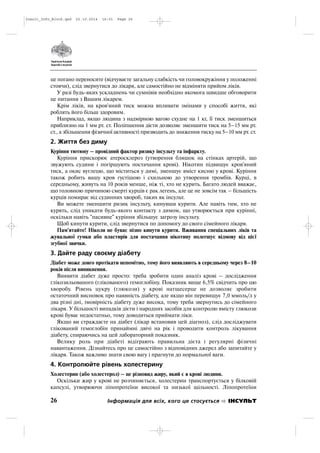 це погано переносите (відчуваєте загальну слабкість чи головокружіння у положенні
стоячи), слід звернутися до лікаря, але самостійно не відміняти прийом ліків.
У разі будь яких ускладнень чи сумнівів необхідно якомога швидше обговорити
це питання з Вашим лікарем.
Крім ліків, на кров'яний тиск можна впливати змінами у способі життя, які
роблять його більш здоровим.
Наприклад, якщо людина з надмірною вагою схудне на 1 кг, її тиск зменшиться
приблизно на 1 мм рт. ст. Поліпшення дієти дозволяє зменшити тиск на 5–15 мм рт.
ст., а збільшення фізичної активності призводить до зниження тиску на 5–10 мм рт. ст.
2. Життя без диму
Куріння тютюну – провідний фактор ризику інсульту та інфаркту.
Куріння прискорює атеросклероз (утворення бляшок на стінках артерій, що
звужують судини і погіршують постачання крові). Нікотин підвищує кров'яний
тиск, а окис вуглецю, що міститься у димі, зменшує вміст кисню у крові. Куріння
також робить вашу кров густішою і схильною до утворення тромбів. Курці, в
середньому, живуть на 10 років менше, ніж ті, хто не курить. Багато людей вважає,
що головною причиною смерті курців є рак легень, але це не зовсім так – більшість
курців помирає від судинних хвороб, таких як інсульт.
Ви можете зменшити ризик інсульту, кинувши курити. Але навіть тим, хто не
курять, слід уникати будь якого контакту з димом, що утворюється при курінні,
оскільки навіть "пасивне" куріння збільшує загрозу інсульту.
Щоб кинути курити, слід звернутися по допомогу до свого сімейного лікаря.
Пам'ятайте! Ніколи не буває пізно кинути курити. Вживання спеціальних ліків та
жувальної гумки або пластирів для постачання нікотину полегшує відмову від цієї
згубної звички.
3. Дайте раду своєму діабету
Діабет може довго протікати непомітно, тому його виявляють в середньому через 8–10
років після виникнення.
Виявити діабет дуже просто: треба зробити один аналіз крові – дослідження
глікозильованого (глікованого) гемоглобіну. Показник вище 6,5% свідчить про цю
хворобу. Рівень цукру (глюкози) у крові натщесерце не дозволяє зробити
остаточний висновок про наявність діабету, але якщо він перевищує 7,0 ммоль/л у
два різні дні, імовірність діабету дуже висока, тому треба звернутись до сімейного
лікаря. У більшості випадків дієти і народних засобів для контролю вмісту глюкози
крові буває недостатньо, тому доводиться приймати ліки.
Якщо ви страждаєте на діабет (лікар встановив цей діагноз), слід досліджувати
глікований гемоглобін принаймні двічі на рік і проводити контроль лікування
діабету, спираючись на цей лабораторний показник.
Велику роль при діабеті відіграють правильна дієта і регулярні фізичні
навантаження. Дізнайтесь про це самостійно з відповідних джерел або запитайте у
лікаря. Також важливо знати свою вагу і прагнути до нормальної ваги.
4. Контролюйте рівень холестерину
Холестерин (або холестерол) – це різновид жиру, який є в крові людини.
Оскільки жир у крові не розчиняється, холестерин транспортується у білковій
капсулі, утворюючи ліпопротеїни високої та низької щільності. Ліпопротеїни
26 Інформація для всіх, кого це стосується ІНСУЛЬТ
Insult_Info_Block.qxd 22.10.2014 16:01 Page 26
 