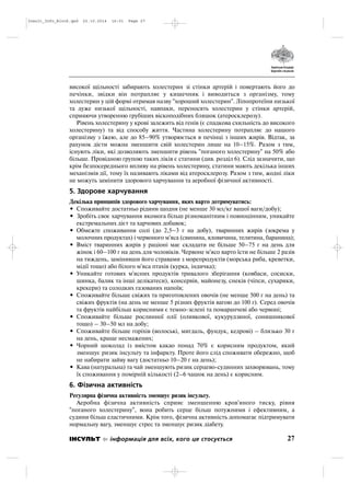 високої щільності забирають холестерин зі стінки артерій і повертають його до
печінки, звідки він потрапляє у кишечник і виводиться з організму, тому
холестерин у цій формі отримав назву "хороший холестерин". Ліпопротеїни низької
та дуже низької щільності, навпаки, переносять холестерин у стінки артерій,
сприяючи утворенню грубіших віскоподібних бляшок (атеросклерозу).
Рівень холестерину у крові залежить від генів (є спадкова схильність до високого
холестерину) та від способу життя. Частина холестерину потрапляє до нашого
організму з їжею, але до 85–90% утворюється в печінці з інших жирів. Відтак, за
рахунок дієти можна зменшити свій холестерин лише на 10–15%. Разом з тим,
існують ліки, які дозволяють зменшити рівень "поганого холестерину" на 50% або
більше. Провідною групою таких ліків є статини (див. розділ 6). Слід зазначити, що
крім безпосереднього впливу на рівень холестерину, статини мають декілька інших
механізмів дії, тому їх називають ліками від атеросклерозу. Разом з тим, жодні ліки
не можуть замінити здорового харчування та аеробної фізичної активності.
5. Здорове харчування
Декілька принципів здорового харчування, яких варто дотримуватись:
• Споживайте достатньо рідини щодня (не менше 30 мл/кг вашої ваги/добу);
• Зробіть своє харчування якомога більш різноманітним і повноцінним, уникайте
екстремальних дієт та харчових добавок;
• Обмежте споживання солі (до 2,5–3 г на добу), тваринних жирів (зокрема у
молочних продуктах) і червоного м'яса (свинина, яловичина, телятина, баранина);
• Вміст тваринних жирів у раціоні має складати не більше 50–75 г на день для
жінок і 60–100 г на день для чоловіків. Червоне м'ясо варто їсти не більше 2 разів
на тиждень, замінивши його стравами з морепродуктів (морська риба, креветки,
мідії тощо) або білого м'яса птахів (курка, індичка);
• Уникайте готових м'ясних продуктів тривалого зберігання (ковбаси, сосиски,
шинка, балик та інші делікатеси), консервів, майонезу, снеків (чіпси, сухарики,
крекери) та солодких газованих напоїв;
• Споживайте більше свіжих та приготовлених овочів (не менше 500 г на день) та
свіжих фруктів (на день не менше 5 різних фруктів вагою до 100 г). Серед овочів
та фруктів найбільш корисними є темно зелені та помаранчеві або червоні;
• Споживайте більше рослинної олії (оливкової, кукурудзяної, соняшникової
тощо) – 30–50 мл на добу;
• Споживайте більше горіхів (волоські, мигдаль, фундук, кедрові) – близько 30 г
на день, краще несмажених;
• Чорний шоколад із вмістом какао понад 70% є корисним продуктом, який
зменшує ризик інсульту та інфаркту. Проте його слід споживати обережно, щоб
не набирати зайву вагу (достатньо 10–20 г на день);
• Кава (натуральна) та чай зменшують ризик серцево судинних захворювань, тому
їх споживання у помірній кількості (2–6 чашок на день) є корисним.
6. Фізична активність
Регулярна фізична активність зменшує ризик інсульту.
Аеробна фізична активність сприяє зменшенню кров'яного тиску, рівня
"поганого холестерину", вона робить серце більш потужними і ефективним, а
судини більш еластичними. Крім того, фізична активність допомагає підтримувати
нормальну вагу, зменшує стрес та зменшує ризик діабету.
27ІНСУЛЬТ інформація для всіх, кого це стосується
Insult_Info_Block.qxd 22.10.2014 16:01 Page 27
 