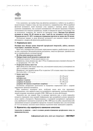 Слід зазначити, що майже будь яка фізична активність у побути чи на роботі є
недостатньою. Справа в тому, що така активність є переривчастою. Об'єм аеробної
фізичної активності, який поліпшує стан здоров'я і зменшує ризик серцево
судинних захворювань, має складати щонайменше 150 хвилин тренувань помірної
інтенсивності на тиждень (наприклад, ходьба зі швидкістю понад 5 км/годину, їзда
на велосипеді, плавання, біг, заняття на тренажері тощо). Важливо бути фізично
активним не менше 30–60 хвилин на день, і щоб під час активності частота пульсу
збільшувалася на 15–20% і залишалась підвищеною протягом не менше ніж 30 хвилин.
Оптимальні вправи та види фізичної активності для кожного хворого можна
обговорити з лікарем або фізичним реабілітологом.
7. Нормальна вага
Надмірна вага збільшує ризик гіпертонії (артеріальної гіпертензії), діабету, високого
холестерину і, відповідно, інсульту.
Крім того, надмірна вага ускладнює пересування хворого, реабілітацію та догляд
за ним, одночасно збільшуючи ризик ускладнень, таких як пролежні, тромбози вен
ніг та тромбоемболія легеневої артерії.
Як обчислити нормальну вагу тіла?
• Найпростіший спосіб визначити нормальну вагу
Необхідно відняти 110 від вашого росту у см.
Наприклад, якщо людина має зріст 178 кг, її нормальна вага становить близько 70
кг (розрахунок: 178–110 ≈ 70)
• Розрахунок індексу маси тіла
Щоб обчислити свій індекс маси тіла, слід поділити власну вагу (у кілограмах) на
зріст (у метрах) у квадраті
Наприклад, для людини вагою 92 кг та ростом 1,83 м індекс маси тіла становить
92:(1,83×1,83) = 27,5 кг/м2
.
• Індекс маси тіла:
нормальний · · · · · · · · · · · · · · · · · · · · · · · · · · · · · · · · · · · · · · · · · · · · · 19–25 кг/м2
надмірна вага · · · · · · · · · · · · · · · · · · · · · · · · · · · · · · · · · · · · · · · · · · · 25–30 кг/м2
ожиріння І ступеня· · · · · · · · · · · · · · · · · · · · · · · · · · · · · · · · · · · · · · 30–35 кг/м2
ожиріння ІІ ступеня · · · · · · · · · · · · · · · · · · · · · · · · · · · · · · · · · · · · · 35–40 кг/м2
ожиріння ІІІ ступеня (хворобливе ожиріння) · · · · · · · · · · · · · · · >40 кг/м2
Головними запоруками досягнення та підтримки нормальної ваги є здорове
харчування і фізична активність.
При наявності надмірної ваги, особливо якщо вага тіла продовжує
збільшуватися, слід звернути увагу на калорійність харчування, оскільки більшість
людей споживає надлишок калорій (2500–3000 ккал на день або більше).
Записуйте все, що хворий з'їдає та випиває протягом дня, а потім порахуйте
кількість отриманих ним калорій (інформацію про калорійність різних продуктів
легко знайти у Інтернеті). Переконавшись у надмірній калорійності харчування,
слід спробувати її зменшити (зазвичай на 500–1000 ккал на добу), виключивши або
зменшивши кількість калорійних продуктів. Скидати надмірну вагу слід поступово
(3–5 кг на місяць), оскільки надто швидке схуднення може зашкодити здоров'ю.
8. Відмовтесь від надмірного вживання алкоголю
Алкоголізм та пияцтво – один із головних ризиків підвищення артеріального тиску та
виникнення інсульту.
28 Інформація для всіх, кого це стосується ІНСУЛЬТ
Insult_Info_Block.qxd 22.10.2014 16:01 Page 28
 