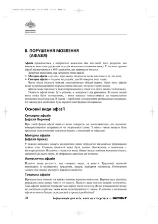 8. ПОРУШЕННЯ МОВЛЕННЯ
(АФАЗІЯ)
Афазія проявляється у порушенні мовлення або здатності його розуміти, що
виникає внаслідок ураження центрів мовлення головного мозку. Ті чи інші прояви
афазії відзначаються у 40% пацієнтів, що перенесли інсульт.
Зазвичай виділяють два основних типи афазії:
• Моторна афазія – розлад, при якому людина не може висловити те, що хоче.
• Сенсорна афазія – людина не розуміє, що їй говорять інші люди.
Часто після інсульту можуть спостерігатися обидві форми. Крім того, афазія
може супроводжуватися порушеннями письма, читання та рахування.
Афазія може викликати тяжкі переживання у пацієнта, його рідних та близьких.
Тяжкість афазії може бути різною, в залежності від ураження. В одних людей
вона може бути тимчасовою, і вони швидко повертаються до нормального
мовлення після інсульту. В інших – проблеми із мовленням залишаються назавжди,
і в такому разі необхідно буде шукати інші форми спілкування.
Основні види афазії
Сенсорна афазія
(афазія Верніке)
При такій формі афазії пацієнт може говорити, не замислюючись, але водночас
використовувати неправильні чи незрозумілі слова. У нього також можуть бути
труднощі із розумінням мовлення інших, з читанням та письмом.
Моторна афазія
(афазія Брока)
У тяжких випадках можуть залишитися лише періодичні мимовільні проривання
деяких слів. Словник пацієнта може бути значно обмеженим, а мовлення –
малозрозумілим. Водночас у пацієнта може зберегтися розуміння мовлення інших,
звернутої до нього мови, та збережена здатність до читання.
Амнестична афазія
Пацієнт може розуміти, що говорять люди, та читати. Труднощі зазвичай
виникають із називанням предметів, людей, підбором іменників. Оточуючим
людям стає важко зрозуміти бажання пацієнта.
Тотальна афазія
Проявляється повною чи майже повною втратою мовлення. Втрачається здатність
виражати свою думку, читати та писати. Пацієнт дуже погано розуміє оточуючих.
Така афазія зазвичай проявляється одразу після інсульту. Якщо ушкодження мозку
не настільки серйозне, вона може полегшуватися із часом. Пацієнти з тотальною
афазією мають більше складностей у процесі реабілітації
30 Інформація для всіх, кого це стосується ІНСУЛЬТ
Insult_Info_Block.qxd 22.10.2014 16:01 Page 30
 