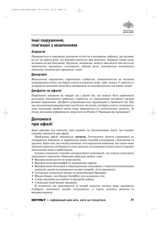 Інші порушення,
пов'язані з мовленням
Апраксія
Проявляється в порушенні контролю м'язів чи в моторному дефіциті, що впливає
на всі чи окремі рухи, які використовуються при мовленні. Апраксія також може
впливати на жестикуляцію. Труднощі, наприклад, можуть викликати такі жести як
привітання, прощання, підзивання, мімічні рухи, відтворення повітряного
поцілунку чи рухів при харчуванні, тощо.
Дизартрія
Мовленнєве порушення, спричинене слабкістю, уповільненістю чи поганою
координацією м'язів, які беруть участь в мовленні (язик, губи, щоки). У пацієнта із
дизартрією мовлення може бути невиразним та малозрозумілим для інших людей.
Дисфагія чи афагія
Порушення ковтання як твердої так і рідкої їжі, які можуть бути спричинені
розладами відповідного рефлексу, слабкістю чи порушенням чутливості органів
ротової порожнини. Дисфагія супроводжується труднощами у прийнятті їжі. Під
час акту ковтання використовується багато тих м'язів, які беруть участь і в мовленні,
тому подолання дисфагії також може проводитись на логопедичних заняттях. За
більш детальною інформацією зверніться до Розділу 9 "Ковтання та харчування".
Допомога
при афазії
Дуже важливо для пацієнта, його родини чи піклувальника знати, що існують
способи допомогти при афазії.
Проблемою афазії займаються логопеди. Логопедичні заняття спрямовані на
покращення мовлення та вироблення нових способів спілкування з близькими та
друзями. Крім того, що логопед визначає тип порушення мовлення, він також може
пояснити родичам особливості стану пацієнта та можливості їхньої участі в процесі
відновлення мови в майбутньому.
Існують спеціальні способи альтернативної комунікації, які можуть полегшити
взаємодію із пацієнтом. Наведемо приклади деяких з них:
• Використання жестів чи мови жестів;
• Використання фотографій чи малюнкових карток;
• Використання піктограм в повсякденному спілкуванні з пацієнтом (спеціальних
символів, якими позначаються основні потреби, дії та предмети);
• Спеціальні мовленнєві дошки чи комунікативні брошури;
• Фішки букви з гри Ерудит (Scrabble) для складання слів;
• Слова наклейки для меблів та предметів побуту;
• Спеціальні комп'ютерні програми;
В залежності від можливостей та потреб пацієнта логопед може допомогти
підібрати допоміжні засоби спілкування, а також навчити родичів їх
використовувати.
31ІНСУЛЬТ інформація для всіх, кого це стосується
Insult_Info_Block.qxd 22.10.2014 16:01 Page 31
 