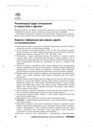 Рекомендації щодо спілкування
із пацієнтами з афазією
Важливо розуміти, що афазія є порушенням мовлення, а не інтелекту. У багатьох
особистісних аспектах пацієнт залишається таким, яким був і до хвороби.
Особливості порушення мовлення при афазії мають індивідуальний характер.
Однак можна виділити деякі загальні рекомендації щодо спілкування із пацієнтом.
Корисна інформація для рідних, друзів
та піклувальників
• Не обмежуйте хворого в зустрічах та розмовах. Намагайтесь допомогти йому не
почуватись самотнім та відрізаними від людей.
• Ставте питання, на які можна відповісти "Так" чи "Ні", або ж кивнути головою.
Однак пам'ятайте, що особа з афазією іноді може плутати відповіді. Спробуйте
використання карток з написами "Так", "Ні", "Не знаю", тощо.
• Розмовляйте з хворим звичайним голосом. Не кричіть, не говоріть занадто
швидко, робіть паузи, використовуйте інтонацію, говоріть зрозуміло. Усе це
допоможе йому краще Вас зрозуміти. Під час розмови із хворим бажано уникати
таких відволікаючих факторів як телебачення чи радіо, не говорити всім
одночасно.
• Значно полегшити спілкування може також використання альтернативних
запитань, наприклад: "Ви хочете чай чи компот?". Напишіть варіанти вибору або
проілюструйте їх, якщо хворий має проблеми з читанням. При покращенні
комунікативних можливостей можна збільшувати кількість варіантів відповіді.
• Використовуйте прості, короткі, конкретні, загальновживані слова. Наприклад,
кажіть: "нога" замість "кінцівка", "хліб" замість "харчування" або "дім" замість
"резиденція".
• Використовуйте короткі прості речення. Користуйтесь жестами, щоб допомогти
описати те, про що Ви говорите пацієнту. Також можуть допомогти малюнки.
Наприклад, замість того, щоб сказати "Дзвонив Ваш чоловік і сказав, що буде
завтра, щоб забрати Вас додому", Ви можете сказати: "Дзвонив Ваш чоловік"
(Пауза і жест, ніби ви берете телефонну слухавку). "Він прийде завтра" (Пауза).
"Тоді ви зможете піти додому".
• Коли говорите з пацієнтом, приверніть до себе увагу жестами, ставайте там, де
пацієнт може Вас добре бачити та читати по губам і виразу обличчя.
• Не підганяйте пацієнта. Майте терпіння і дайте людині з афазією більше часу,
щоб згадати потрібні слова.
• Переконайтесь, що пацієнт має достатньо часу, щоб відповісти Вам.
• Пам'ятайте – хворі на афазію краще розуміють, коли з ними одночасно говорить
тільки одна людина.
• Намагайтесь зменшити шум навколо (наприклад, вимкніть телевізор чи радіо).
Навіть не намагайтеся прикидатися, що ви зрозуміли пацієнта. Будьте чесними і
скажіть: "Перепрошую, я Вас не розумію. Давайте спробуємо ще раз". Якщо
пацієнт втомлений або неуважний, дайте можливість йому відпочити,
заспокоїтись, і ще раз повторіть спробу поспілкуватися.
• Надихайте пацієнта бути самостійним і продовжувати насолоджуватись
32 Інформація для всіх, кого це стосується ІНСУЛЬТ
Insult_Info_Block.qxd 22.10.2014 16:01 Page 32
 