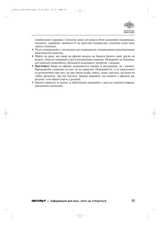 улюбленими справами. Спочатку деякі дії можуть бути складними (наприклад,
читання), спробуйте замінити їх на простіші (наприклад, слухання аудіо книг
замість читання).
• Тісно співпрацюйте з логопедом для покращення і підтримання комунікативних
можливостей пацієнта.
• Майте на увазі, що хворі на афазію можуть не бажати бачити своїх друзів чи
рідних, поки не покращать свої комунікативні навички. Поважайте це бажання,
але повільно намагайтесь збільшити можливості зустрічей з людьми.
• Пам'ятайте! Хворі на афазію залишаються такими ж розумними, як і раніше.
Продовжуйте ставитись до них, як до дорослих. Поважайте їх, і у їх присутності
не розмовляйте про них, як про третю особу, навіть, якщо здається, що вони не
здібні зрозуміти, про що йдеться. Завжди вважайте, що пацієнт з афазією вас
розуміє і хоче брати участь у розмові.
• Хваліть пацієнта за успіхи та обов'язково виконуйте з ним всі домашні вправи,
призначені логопедом.
33ІНСУЛЬТ інформація для всіх, кого це стосується
Insult_Info_Block.qxd 22.10.2014 16:01 Page 33
 