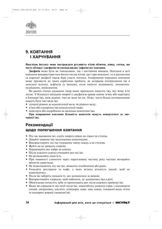 9. КОВТАННЯ
І ХАРЧУВАННЯ
Внаслідок інсульту може постраждати рухливість м'язів обличчя, язика, глотки, що
часто обтяжує (дисфагія) чи унеможливлює (афагія) акт ковтання.
Дисфагія може бути як тимчасовим, так і постійним явищем. Оскільки в акті
ковтання використовується багато тих же м'язів, що і при мовленні, то в діагностиці
та корекції дисфагії також бере участь логопед. Ігнорування порушень ковтання
може призвести до таких серйозних проблем, як аспірація (потрапляння їжі в
дихальні шляхи), асфіксія (у випадку, коли пацієнт подавився), пневмонія,
недоїдання, зневоднення.
На ранніх етапах одужання лікар може приписати пацієнту їжу, яку йому їсти
легше. У більшості випадків хворий із дисфагією краще ковтає м'яку або перетерту
в блендері їжу, аніж рідини, такі як вода чи сік. Отже, часто більш оптимальними
можуть бути такі види їжі:
• згущені рідини до консистенції желе чи рідкого меду;
• м'яка або однорідна їжа консистенції пюре;
• перетерта або подрібнена на маленькі шматочки їжа.
При покращенні ковтання більшість пацієнтів можуть повертатися до зви
чайної їжі.
Рекомендації
щодо полегшення ковтання
• Під час вживання їжі, садіть хворого рівно на ліжко чи стілець.
• Давайте хворому їжу маленькими шматочками.
• Використовуйте під час годування чайну ложку, а не столову.
• Жуйте на не уражену сторону.
• Пережовуйте все добре до ковтка.
• Після кожного ковтка очищайте рот від їжі.
• Не розмовляйте доки їсте.
• При наявності слинотечі через паралізовану частину роту частіше витирайте
обличчя серветкою.
• Не відволікайтесь під час їжі, вимкніть телебачення або радіо.
• Уникайте ресторани та кафе, у яких велика кількість людей, щоб не
відволікатись.
• Після їжі заберіть пальцем те, що залишилося за щокою.
• Використовуйте дзеркало, щоб побачити, де залишилась їжа в роті.
• Обов'язково почистіть зуби та прополощіть рот після кожного прийому їжі.
• Якщо ви страждаєте від печії після їжі, намагайтесь уникати страв з надлишком
спецій, цитрусових, кислого, помідорів, кави, чаю, какао, газованої води, м'яти
та надмірно жирної смаженої їжі.
34 Інформація для всіх, кого це стосується ІНСУЛЬТ
Insult_Info_Block.qxd 22.10.2014 16:01 Page 34
 