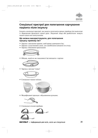 Спеціальні пристрої для полегшення харчування
пацієнта після інсульту
Існують спеціальні пристрої, що можуть полегшити процес прийому їжі пацієнтові
із збереженою функцією єдиної руки. Лікуючий лікар або реабілітолог можуть
надати щодо них консультацію.
Що можна використовувати, для полегшення
процесу прийому їжі?
• Тарілки з високими краями, щоб краще утримувати їжу;
• Тарілки з пластиковим дном, для запобігання ковзання по столу;
• Тарілка з боковими присосками
• Ободок, який не дає можливості їжі випадати з тарілки
• Тарілка у вигляді "совка"
• Спеціальні чашки поїлки;
• Модифіковані прилади з вбудованими ручками;
• Спеціальні столові прибори.
35ІНСУЛЬТ інформація для всіх, кого це стосується
Insult_Info_Block.qxd 22.10.2014 16:01 Page 35
 