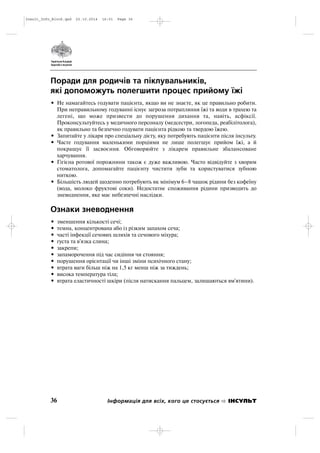 Поради для родичів та піклувальників,
які допоможуть полегшити процес прийому їжі
• Не намагайтесь годувати пацієнта, якщо ви не знаєте, як це правильно робити.
При неправильному годуванні існує загроза потрапляння їжі та води в трахею та
легені, що може призвести до порушення дихання та, навіть, асфіксії.
Проконсультуйтесь у медичного персоналу (медсестри, логопеда, реабілітолога),
як правильно та безпечно годувати пацієнта рідкою та твердою їжею.
• Запитайте у лікаря про спеціальну дієту, яку потребують пацієнти після інсульту.
• Часте годування маленькими порціями не лише полегшує прийом їжі, а й
покращує її засвоєння. Обговорюйте з лікарем правильне збалансоване
харчування.
• Гігієна ротової порожнини також є дуже важливою. Часто відвідуйте з хворим
стоматолога, допомагайте пацієнту чистити зуби та користуватися зубною
ниткою.
• Більшість людей щоденно потребують як мінімум 6–8 чашок рідини без кофеїну
(вода, молоко фруктові соки). Недостатнє споживання рідини призводить до
зневоднення, яке має небезпечні наслідки.
Ознаки зневоднення
• зменшення кількості сечі;
• темна, концентрована або із різким запахом сеча;
• часті інфекції сечових шляхів та сечового міхура;
• густа та в'язка слина;
• закрепи;
• запаморочення під час сидіння чи стояння;
• порушення орієнтації чи інші зміни психічного стану;
• втрата ваги більш ніж на 1,5 кг менш ніж за тиждень;
• висока температура тіла;
• втрата еластичності шкіри (після натискання пальцем, залишаються вм'ятини).
36 Інформація для всіх, кого це стосується ІНСУЛЬТ
Insult_Info_Block.qxd 22.10.2014 16:01 Page 36
 