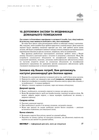 10. ДОПОМІЖНІ ЗАСОБИ ТА МОДИФІКАЦІЯ
ДОМАШНЬОГО ПОМЕШКАННЯ
Для легшого та безпечнішого переміщення та активності (ходьба, їзда у візку) пацієнта
після інсульту може виникнути необхідність змін у його помешканні.
Це може бути просто зміна розташування меблів та побутової техніки і сантехніки.
Або, можливо, зміни потрібно буде зробити практично у кожній кімнаті. Деякі пацієнти
змушені будуть придбати спеціальні пристрої для того, щоб зробити життя вдома
легшим, або будуть потребувати наявності пандусу (похила поверхня для вертикального
переміщення інвалідів на кріслах колясках, наприклад, виїзд на підвищення).
Ваш фахівець реабілітолог (ерготерапевт) допоможе зробити зміни у Вашій
домівці. Більшість адаптацій вдома є легкими та дешевими у виконанні. Якщо Ви
потребуєте спеціального обладнання чи модифікацій помешкання, Ваш
соціальний працівник, можливо, допоможе знайти фінансове забезпечення (повне
чи часткове покриття витрат на спеціальне обладнання чи модифікацію
домашнього середовища від державних органів соціального забезпечення треба
з'ясовувати індивідуально за місцем проживання).
Залежно від Ваших потреб, Вам допоможуть
наступні рекомендації для безпеки вдома:
• Перемістіть електричні розетки та вмикачі світла так, щоб їх було легко достати;
• Перемістіть меблі, які заважають при ходьбі (наприклад, загороджують прохід);
• Дерев'яні платформи та подвійні подушки збільшать висоту крісел або стільців, а
за необхідності – їх можна прибрати;
• Заберіть з підлоги доріжки та килими, через які можна спіткнутися;
Дверний прохід
• Якщо є необхідність, встановіть поручні та пандус для крісла візка;
• Якщо Ви використовуєте засіб для ходьби (палиця, ходунки) чи крісло візок, Ви
можете забрати дверні пороги, а також надмірне оздоблення чи ліпнину з
дверного проходу;
Сходова клітка
• Поставте додаткові поручні;
• При необхідності долати 4 чи менше сходинок, встановіть пандус;
• Якщо при проході по сходах необхідно долати багато сходинок – доцільно
встановити підйомник для інвалідного візка;
Ванна кімната
• Встановіть поручні біля унітазу, ванної чи душової кабіни;
• Наклейте не ковзку стрічку чи покладіть килимок, що убезпечить пацієнта від
падіння на дно ванної чи душової кабіни;
37ІНСУЛЬТ інформація для всіх, кого це стосується
Insult_Info_Block.qxd 22.10.2014 16:01 Page 37
 