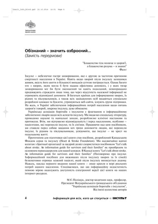 Обізнаний – значить озброєний...
(Замість передмови)
"Блаженство тіла полягає в здоров'ї,
а блаженство розума – в знанні"
Фалєс
Інсульт – небезпечне гостре захворювання, яке є другою за частотою причиною
смертності населення в Україні. Навіть якщо хворий після інсульту залишився
живим, якість його життя в більшості випадків суттєво погіршується. Однак багато
хто з хворих, яким могла б бути надана ефективна допомога, і у яких тягар
захворювання міг би бути зменшений чи навіть подоланий, невиправдано
продовжують страждати лише тому, що через відсутність належної інформації не
отримують відповідної допомоги. В багатьох країнах для інформування хворих, їх
рідних та піклувальників, а також всіх зацікавлених осіб видаються спеціально
розроблені книжки та буклети, утримуються веб сайти, існують групи підтримки.
На жаль, в Україні забезпечення інформаційних потреб населення щодо питань
здоров'я і хвороб, зокрема інсульту, дуже обмежене.
Українська асоціація боротьби з інсультом є флагманом в інформаційному
забезпеченні лікарів щодо всіх аспектів інсульту. Ми видаємо спеціальну літературу,
проводимо наукові та навчальні заходи, розробляємо клінічні настанови та
протоколи. Втім, ми відчуваємо відповідальність і перед населенням, особливо –
пацієнтами, які перенесли інсульт, та їх сім'ями. Працюючи над цим посібником,
ми ставили перед собою завдання хоч трохи допомогти людям, які перенесли
інсульт, їх рідним та піклувальникам, усвідомити, що інсульт – не хрест на
подальшому житті.
Прототипом для підготовки цієї книги став посібник, розроблений Канадським
Фондом серця та інсульту (Heart & Stroke Foundation). Ми надзвичайно вдячні
колегам з братньої організації за щедрий дозвіл скористатися посібником "Let's talk
about stroke. An information guide for survivors and their families" як прообразом та
основним першоджерелом для нашої книжки. В Канаді книгу "Let's talk about stroke.
An information guide for survivors and their families" (Поговоримо про інсульт.
Інформаційний посібних для виживших після інсульту хворих та їх сімей)
безкоштовно отримує кожний пацієнт, який після інсульту виписується додому.
Нажаль, наклад першого видання нашої книги – лише крапля в морі реальних
потреб нашого населення. Сподіваємося, що цю інформаційну недостатність
певною мірою надолужить доступність електронної версії цієї книги на наших
інтернет ресурсах.
М.Є.Поліщук, доктор медичних наук, професор,
Президент Всеукраїнського громадського об'єднання
"Українська асоціація боротьби з інсультом",
Від імені колектива авторів
4 Інформація для всіх, кого це стосується ІНСУЛЬТ
Insult_Info_Block.qxd 22.10.2014 16:01 Page 4
 