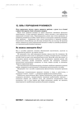 12. БІЛЬ І ПОРУШЕННЯ РУХЛИВОСТІ
Після перенесеного інсульту можуть виникнути проблеми з рухом із за м'язової
слабкості або паралічу м'язів та больового синдрому.
Якщо м'язи ураженої кінцівки не мають щоденного звичайного фізичного
навантаження, то вони втрачають пружність, стають скутими, в них порушується
нормальний м'язовий тонус. Перенапруженість різних груп м'язів призводить до
утворення контрактур суглобів і втрати об'єму та сили рухів в уражених кінцівках.
Інша проблема – підвищений тонус м'язів (спастичність) в ураженій кінцівці.
Спастичність м'язів обмежує рух або може визивати біль під час руху. Ці труднощі
можуть заважати не тільки повсякденній діяльності в побуті та самообслуговуванні,
а і у виконанні реабілітаційної програми.
Як можна зменшити біль?
Біль в суглобах уражених кінцівок обумовлений спастичністю, скутістю та
малорухомістю пацієнта, що переніс інсульт.
Не допускайте того, щоб ушкоджена кінцівка звисала вниз без підтримки. Це
може розтягувати м'язи плеча та приводити до вивиху плечової кістки з плечового
суглобу. Саме це може стати причиною болю в плечі. Коли Ви стоїте або сидите, то
ушкоджену верхню кінцівки необхідно або підтримувати здоровою рукою, або
носити спеціальні засоби підтримки (ортези). Це допомагає уникнути
патологічного розтягування сухожилок та м'язів, вивиха суглобу, та допомагає
зберігати циркуляцію крові.
Для максимального відновлення рухів в кінцівках необхідно проводити щоденні
вправи, направлені на розтягування та збільшення амплітуди рухів в суглобах.
Підтримуйте тіло і суглоби в правильному фізіологічному положенні протягом
дня.
Правильне позиціонування уражених кінцівок в ліжку, в кріслі візку, в
положенні "стоячи", "сидячі" – є запорукою профілактики розвитку болю.
Реабілітолог, який допомагає Вам у процесі відновлення, може допомогти також
покращати рухливість, використовуючи відповідні реабілітаційні втручаня –
спеціальні вправи для слабкого м'яза, або допомогти контролювати ваше
положення і рух та дати поради про підбір спеціальних засобів, які зменшать
навантаження та запобігатимуть розвитку больового синдрому.
41ІНСУЛЬТ інформація для всіх, кого це стосується
Insult_Info_Block.qxd 22.10.2014 16:01 Page 41
 