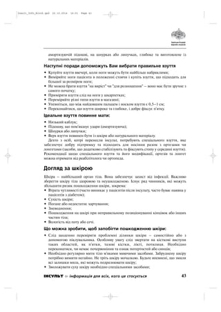 амортизуючій підошві, на шнурках або липучках, глибоке та виготовлене із
натуральних матеріалів.
Наступні поради допоможуть Вам вибрати правильне взуття
• Купуйте взуття ввечері, коли ноги можуть бути найбільш набряклими;
• Виміряйте ноги пацієнта в положенні стоячи і купіть взуття, що підходить для
більшої за розміром ноги;
• Не можна брати взуття "на виріст" чи "для розношення" – воно має бути зручне з
самого початку;
• Приміряти взуття слід на ноги у шкарпетках;
• Переміряйте різні типи взуття в магазині;
• Упевніться, що між найдовшим пальцем і носком взуття є 0,5–1 см;
• Переконайтися, що взуття широке та глибоке, і добре фіксує п'ятку.
Ідеальне взуття повинне мати:
• Низький каблук;
• Підошву, що пом'якшує удари (амортизуюча);
• Шнурки або липучки;
• Верх взуття повинен бути із шкіри або натурального матеріалу.
Дехто з осіб, котрі перенесли інсульт, потребують спеціального взуття, яке
забезпечує добру підтримку та підходить для носіння разом з ортезами чи
лонгетами (засоби, що додатково стабілізують та фіксують стопу у середині взуття).
Рекомендації щодо спеціального взуття та його модифікації, ортезів та лонгет
можна отримати від реабілітолога чи ортопеда.
Догляд за шкірою
Шкіра – найбільший орган тіла. Вона забезпечує захист від інфекції. Важливо
зберегти шкіру тіла здоровою та неушкодженою. Існує ряд чинників, які можуть
збільшити ризик пошкодження шкіри, зокрема:
• Втрата чутливості (часто виникає у пацієнтів після інсульту, часто буває наявна у
пацієнтів з діабетом);
• Сухість шкіри;
• Погане або недостатнє харчування;
• Зневоднення;
• Пошкодження на шкірі при неправильному позиціонуванні кінцівок або інших
частин тіла;
• Вологість від поту або сечі.
Що можна зробити, щоб запобігти пошкодженню шкіри:
• Слід щоденно перевіряти проблемні ділянки шкіри – самостійно або з
допомогою піклувальника. Особливу увагу слід звертати на кісткові виступи
таких областей, як п'ятки, тазові кістки, лікті, потилиця. Необхідно
переконатися, чи немає почервоніння та ознак потертостей або синців;
• Необхідно регулярно мити тіло м'якими миючими засобами. Забруднену шкіру
потрібно вимити негайно. Не тріть шкіру мочалкою. Будьте впевнені, що змили
всі залишки мила, які можуть подразнювати шкіру;
• Зволожувати суху шкіру необхідно спеціальними засобами;
43ІНСУЛЬТ інформація для всіх, кого це стосується
Insult_Info_Block.qxd 22.10.2014 16:01 Page 43
 