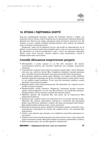 14. ВТОМА І ПІДТРИМКА ЕНЕРГІЇ
Будь яке захворювання виснажує людину. Це особливо помітно у хворих, які
пережили інсульт. Багато енергії витрачається на відновлення втрачених фізичних
функцій тіла. Нестача сну, вправ, харчування може ще більше знесилити тіло. На
додаток до цього, хворим потрібно використовувати свою енергію на навчання
жити по новому в щоденному житті.
Наприклад, люди, які не пережили інсульт, при ходьбі не замислюються, як це
робити. А після інсульту кожен крок потребує уваги у тому, як і куди поставити ногу.
Це призводить до почуття розчарування, суму і злості, що виснажує додатково.
Навіть якщо після інсульту людина зберігла свою енергійність, спосіб її
використання може стати іншим.
Способи збільшення енергетичних ресурсів
• Обговорюйте зі своїм лікарем те, як Ви себе почуваєте. Ви можете
недооцінювати фізичну або емоційну проблему, яка потребує подальшого
лікування.
• Спостерігайте за рівнем своєї енергії та енергією людей поруч з вами. Плануйте
свій день так, щоб було зручно Вам. Старайтеся підбирати часовий проміжок
дня, в який Ви зможете виконувати свої задачі разом або просто розмовляти.
• Встановлюйте пріоритети ваших справ. Вирішіть, які справи для Вас найбільш
важливо завершити впродовж дня. В дні, коли Ви відчуваєте втому, робіть тільки
те, що зробити вкрай необхідно. В дні, коли Ви наповнені енергією, можна
виконати і менш важливі справи.
• Використовуйте свою енергію раціонально. Не витрачайте час і енергію на речі,
які Ви не можете поміняти.
• Використовуйте засоби допомоги. Наприклад, написання нотаток полегшує
процес запам'ятовування. А в дні, коли Ви помічаєте, що ходьба Вас виснажує,
використовуйте собі на допомогу палицю або інвалідне крісло.
• Пробуйте дрімати. Це підтримає Вас, при умові, що не порушиться Ваш
природній нічний сон.
• Знаходьте ясні і короткі шляхи для пояснення того, як інсульт вплинув на Вас.
Можливо, Ви захочете представити пояснення в написаній або друкованій
формі, якщо Ви маєте проблеми з мовою, або якщо ви виснажені або спішите.
Ваша реабілітаційна команда може у цьому допомогти.
• Якщо Ви втомилися від думок, рухайтеся. Розмахуйте руками, розтягуйте ноги,
піднімайтеся і опускайтеся по сходам, або знайдіть когось, хто допоможе Вам
пересуватися.
• Знайте, коли просити про допомогу, але старайтеся самостійно виконувати те,
що можете.
• Знайдіть хоча б один спосіб звільнятися від своїх почуттів злості, суму, страху або
інших негативних емоцій. Виконуйте вправи на дихання, розмовляйте з кимось.
• Робіть щоденно щось, від чого Ви отримуєте задоволення.
45ІНСУЛЬТ інформація для всіх, кого це стосується
Insult_Info_Block.qxd 22.10.2014 16:01 Page 45
 