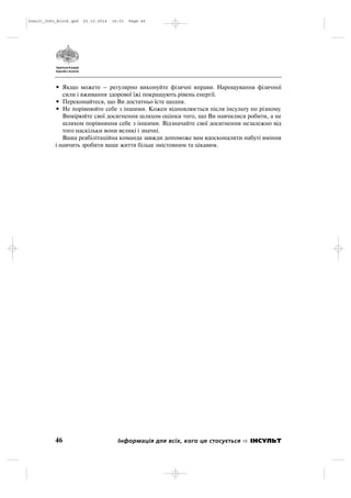 • Якщо можете – регулярно виконуйте фізичні вправи. Нарощування фізичної
сили і вживання здорової їжі покращують рівень енергії.
• Переконайтеся, що Ви достатньо їсте щодня.
• Не порівнюйте себе з іншими. Кожен відновлюється після інсульту по різному.
Вимірюйте свої досягнення шляхом оцінки того, що Ви навчилися робити, а не
шляхом порівняння себе з іншими. Відзначайте свої досягнення незалежно від
того наскільки вони великі і значні.
Ваша реабілітаційна команда завжди допоможе вам вдосконалити набуті вміння
і навчить зробити ваше життя більш змістовним та цікавим.
46 Інформація для всіх, кого це стосується ІНСУЛЬТ
Insult_Info_Block.qxd 22.10.2014 16:01 Page 46
 