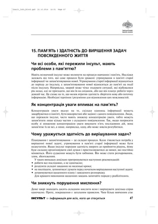 15. ПАМ'ЯТЬ І ЗДАТНІСТЬ ДО ВИРІШЕННЯ ЗАДАЧ
ПОВСЯКДЕННОГО ЖИТТЯ
Чи всі особи, які пережили інсульт, мають
проблеми з пам'яттю?
Навіть незначний інсульт може вплинути на процеси навчання і пам'ять. Наслідки
залежать від того, які саме процеси були уражені: утримування в пам'яті старої
інформації чи запам'ятовування нової. Утримування старої інформації відноситься
до періоду до інсульту, а запам'ятовування нової відноситься до пам'яті на події
після інсульту. Наприклад, хворий може чітко згадувати ситуації, які відбувалися
рік назад, але не пригадати, що він їв на сніданок, або що він планує робити через
деякий час. Це схоже на те, що мозок втратив здатність зберігати нову або поточну
інформацію. Необхідні терпіння і розуміння для відновлення цих можливостей.
Як концентрація уваги впливає на пам'ять?
Концентрація уваги вказує на те, скільки одиниць інформації можуть
закарбуватися в пам'яті, бути використані або задіяні з даного повідомлення. Люди,
що пережили інсульт, часто мають знижену концентрацію уваги, тобто можуть
запам'ятати лише кілька частин з складного повідомлення. Так, якщо попросити
особу зі зниженою концентрацією уваги виконати п'ять послідовних дій, вона
запам'ятає їх не всі, а лише, наприклад, одну, або може зовсім розгубитися.
Чому уражується здатність до вирішування задач?
Планування і запам'ятовування – це складні процеси. Коли з'являється потреба у
вирішенні нової задачі, утримування в пам'яті старої інформації може бути
недостатнім. Якщо інсульт порушив здатність хворого до прийняття рішень, йому
буде складно організовувати свої думки і пристосовуватися до вимог, які постійно
міняються. Його судження можуть бути хибними. Він може стати розчарованим,
злим, збентеженим.
У таких випадках доцільно притримуватися наступних рекомендацій:
• робити все послідовно, а не одночасно;
• розділяти складні завдання на маленькі кроки;
• не поспішати, зупинятися і думати перед початком вирішування наступної задачі;
• дотримуватися щоденного плану і заведеного розпорядку.
Для кращого виконання щоденних завдань запитайте поради у реабілітолога.
Чи зникнуть порушення мислення?
Деякі хворі знаходять досить складним мислити ясно і вирішувати декілька справ
одночасно. Проте, покращення є загальним правилом. Чим більш вивченим стає
47ІНСУЛЬТ інформація для всіх, кого це стосується
Insult_Info_Block.qxd 22.10.2014 16:01 Page 47
 